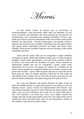 Marcus
       Já ouvi muitos relatos de pessoas que se envolveram na
homossexualidade e que resolveram contar sobre sua libertação. Já ouvi
casos de pessoas que afirmaram não terem passado por um processo de
transformação, mas vivenciaram uma mudança instantânea. O fato é que,
desde que comecei a procurar informações sobre este assunto, foram muitas
histórias que apareceram – histórias interessantes, com grandes vitórias e
algumas nem um pouco bem sucedidas. Identifiquei-me com alguns relatos,
mas alguns pontos importantes presentes em minha vida nunca foram
relatados. Dessa forma considerei oportuno escrever um pouco sobre minha
caminhada com Deus.

       Nasci num lar cristão. Meu pai era evangelista e sempre trabalhou
ativamente na igreja. Minha mãe também sempre esteve à frente de alguns
trabalhos. Cresci, então, aprendendo a viver em Cristo, ouvindo a Palavra
de Deus e me envolvendo nas atividades da igreja. Estava entrando na
adolescência quando meu pai foi consagrado a pastor. Achei muito
interessante isso no início, até porque ele sempre fez o trabalho de um
pastor, mesmo quando era evangelista. Depois de um tempo, comecei a não
gostar tanto da idéia – quem é filho de pastor sabe que as coisas não são tão
fáceis para nós. Hoje, no entanto, glorifico a Deus por ter sido criado em
uma família como a minha e por ter sido filho de pastor, pois tudo isso faz
parte da minha constituição como parte integrante do Corpo de Cristo.

      Eu e meu pai tínhamos uma grande diferença de idade. Como ele
tinha um trabalho secular e a igreja para pastorear, seu tempo em casa era
bastante escasso. Assim, tivemos um relacionamento bem distante. Tive
uma infância tranqüila, mas já me sentia diferente dos demais garotos. Não
sabia o que seria essa diferença, mas eu não me via como sendo igual a
eles. Fui crescendo e na escola, por vezes, ouvia alguns insultos dos
colegas, pelo fato de não jogar futebol como eles e por andar muito com as
meninas da classe. De certa forma, tudo isso me incomodava, embora eu
não soubesse o que havia de errado comigo.




                                                                          10
 