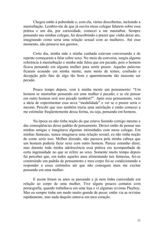 Chegou então à puberdade e, com ela, várias descobertas, incluindo a
masturbação. Lembro-me de que já ouvira meus colegas falarem sobre essa
prática e um dia, por curiosidade, comecei a me masturbar. Sempre
pensando nas minhas colegas, fui descobrindo o prazer que vinha desse ato,
imaginando como seria uma relação sexual com as mulheres. Até esse
momento, não pensava nos garotos.

      Certo dia, minha mãe e minha cunhada estavam conversando e de
repente começaram a falar sobre sexo. No meio da conversa, surgiu alguma
referência à masturbação e minha mãe falou que era pecado, pois o homem
ficava pensando em alguma mulher para sentir prazer. Aquelas palavras
ficaram ecoando em minha mente, num misto de temor, confusão e
decepção pelo fato de algo tão bom e aparentemente tão inocente ser
pecado.

       Pouco tempo depois, vem à minha mente um pensamento: “Um
homem se masturbar pensando em uma mulher é pecado; e se ele pensar
em outro homem será isso pecado também?”. Após esse pensamento, veio
a ideia de experimentar essa nova “modalidade” e ver se o prazer seria o
mesmo. Percebi que isso também trazia uma satisfação e então comecei a
me estimular freqüentemente dessa forma, ou seja, pensando em homens.

       Na época eu não tinha noção do que estava fazendo comigo mesmo e
das conseqüências desse padrão de pensamento. Deixei então de pensar nas
minhas amigas e imaginava algumas intimidades com meus colegas. Em
minhas fantasias, nunca imaginava uma relação sexual; eu não tinha noção
de como seria isso. Melhor dizendo, não passava pela minha cabeça que
um homem poderia fazer sexo com outro homem. Parece estranho dizer,
mas durante toda minha adolescência essa prática era acompanhada de
certa ingenuidade no que se refere ao sexo. Somente muito tempo depois
fui perceber que, em todos aqueles anos alimentando tais fantasias, foi-se
construindo um padrão de pensamento e meu corpo foi-se condicionando a
responder a esses estímulos até que não conseguia mais me excitar
pensando em uma mulher.

      E assim foram os anos se passando e já nem tinha curiosidade em
relação ao corpo de uma mulher. Tive alguns poucos contatos com
pornografia, quando trabalhava em uma loja e vi algumas revistas Playboy.
Mas eu sempre tinha um medo muito grande de pecar; então via as revistas
rapidamente, mas nada daquilo entrava em meu coração.




                                                                        11
 