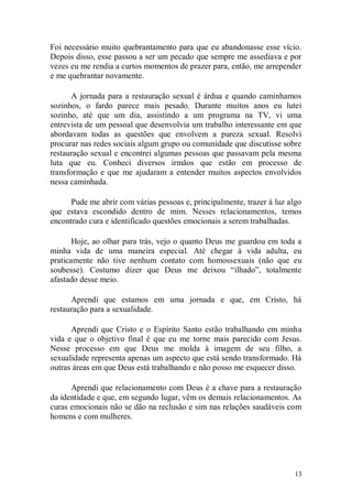 Foi necessário muito quebrantamento para que eu abandonasse esse vício.
Depois disso, esse passou a ser um pecado que sempre me assediava e por
vezes eu me rendia a curtos momentos de prazer para, então, me arrepender
e me quebrantar novamente.

       A jornada para a restauração sexual é árdua e quando caminhamos
sozinhos, o fardo parece mais pesado. Durante muitos anos eu lutei
sozinho, até que um dia, assistindo a um programa na TV, vi uma
entrevista de um pessoal que desenvolvia um trabalho interessante em que
abordavam todas as questões que envolvem a pureza sexual. Resolvi
procurar nas redes sociais algum grupo ou comunidade que discutisse sobre
restauração sexual e encontrei algumas pessoas que passavam pela mesma
luta que eu. Conheci diversos irmãos que estão em processo de
transformação e que me ajudaram a entender muitos aspectos envolvidos
nessa caminhada.

      Pude me abrir com várias pessoas e, principalmente, trazer à luz algo
que estava escondido dentro de mim. Nesses relacionamentos, temos
encontrado cura e identificado questões emocionais a serem trabalhadas.

       Hoje, ao olhar para trás, vejo o quanto Deus me guardou em toda a
minha vida de uma maneira especial. Até chegar à vida adulta, eu
praticamente não tive nenhum contato com homossexuais (não que eu
soubesse). Costumo dizer que Deus me deixou “ilhado”, totalmente
afastado desse meio.

      Aprendi que estamos em uma jornada e que, em Cristo, há
restauração para a sexualidade.

      Aprendi que Cristo e o Espírito Santo estão trabalhando em minha
vida e que o objetivo final é que eu me torne mais parecido com Jesus.
Nesse processo em que Deus me molda à imagem de seu filho, a
sexualidade representa apenas um aspecto que está sendo transformado. Há
outras áreas em que Deus está trabalhando e não posso me esquecer disso.

      Aprendi que relacionamento com Deus é a chave para a restauração
da identidade e que, em segundo lugar, vêm os demais relacionamentos. As
curas emocionais não se dão na reclusão e sim nas relações saudáveis com
homens e com mulheres.




                                                                        13
 