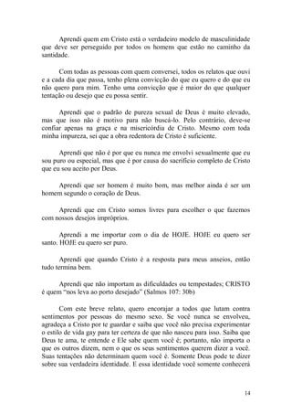 Aprendi quem em Cristo está o verdadeiro modelo de masculinidade
que deve ser perseguido por todos os homens que estão no caminho da
santidade.

      Com todas as pessoas com quem conversei, todos os relatos que ouvi
e a cada dia que passa, tenho plena convicção do que eu quero e do que eu
não quero para mim. Tenho uma convicção que é maior do que qualquer
tentação ou desejo que eu possa sentir.

      Aprendi que o padrão de pureza sexual de Deus é muito elevado,
mas que isso não é motivo para não buscá-lo. Pelo contrário, deve-se
confiar apenas na graça e na misericórdia de Cristo. Mesmo com toda
minha impureza, sei que a obra redentora de Cristo é suficiente.

      Aprendi que não é por que eu nunca me envolvi sexualmente que eu
sou puro ou especial, mas que é por causa do sacrifício completo de Cristo
que eu sou aceito por Deus.

    Aprendi que ser homem é muito bom, mas melhor ainda é ser um
homem segundo o coração de Deus.

     Aprendi que em Cristo somos livres para escolher o que fazemos
com nossos desejos impróprios.

       Aprendi a me importar com o dia de HOJE. HOJE eu quero ser
santo. HOJE eu quero ser puro.

       Aprendi que quando Cristo é a resposta para meus anseios, então
tudo termina bem.

     Aprendi que não importam as dificuldades ou tempestades; CRISTO
é quem “nos leva ao porto desejado” (Salmos 107: 30b)

       Com este breve relato, quero encorajar a todos que lutam contra
sentimentos por pessoas do mesmo sexo. Se você nunca se envolveu,
agradeça a Cristo por te guardar e saiba que você não precisa experimentar
o estilo de vida gay para ter certeza de que não nasceu para isso. Saiba que
Deus te ama, te entende e Ele sabe quem você é; portanto, não importa o
que os outros dizem, nem o que os seus sentimentos querem dizer a você.
Suas tentações não determinam quem você é. Somente Deus pode te dizer
sobre sua verdadeira identidade. E essa identidade você somente conhecerá



                                                                         14
 