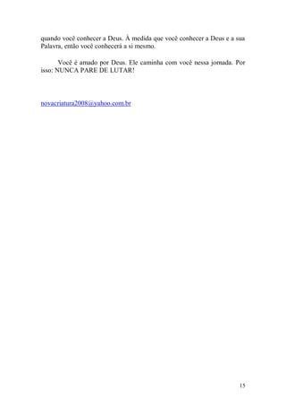 quando você conhecer a Deus. À medida que você conhecer a Deus e a sua
Palavra, então você conhecerá a si mesmo.

       Você é amado por Deus. Ele caminha com você nessa jornada. Por
isso: NUNCA PARE DE LUTAR!



novacriatura2008@yahoo.com.br




                                                                    15
 