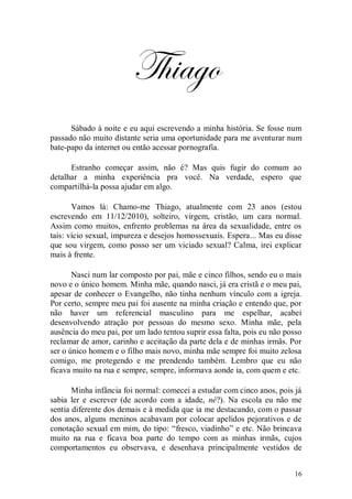 Thiago
      Sábado à noite e eu aqui escrevendo a minha história. Se fosse num
passado não muito distante seria uma oportunidade para me aventurar num
bate-papo da internet ou então acessar pornografia.

      Estranho começar assim, não é? Mas quis fugir do comum ao
detalhar a minha experiência pra você. Na verdade, espero que
compartilhá-la possa ajudar em algo.

       Vamos lá: Chamo-me Thiago, atualmente com 23 anos (estou
escrevendo em 11/12/2010), solteiro, virgem, cristão, um cara normal.
Assim como muitos, enfrento problemas na área da sexualidade, entre os
tais: vício sexual, impureza e desejos homossexuais. Espera... Mas eu disse
que sou virgem, como posso ser um viciado sexual? Calma, irei explicar
mais à frente.

       Nasci num lar composto por pai, mãe e cinco filhos, sendo eu o mais
novo e o único homem. Minha mãe, quando nasci, já era cristã e o meu pai,
apesar de conhecer o Evangelho, não tinha nenhum vínculo com a igreja.
Por certo, sempre meu pai foi ausente na minha criação e entendo que, por
não haver um referencial masculino para me espelhar, acabei
desenvolvendo atração por pessoas do mesmo sexo. Minha mãe, pela
ausência do meu pai, por um lado tentou suprir essa falta, pois eu não posso
reclamar de amor, carinho e aceitação da parte dela e de minhas irmãs. Por
ser o único homem e o filho mais novo, minha mãe sempre foi muito zelosa
comigo, me protegendo e me prendendo também. Lembro que eu não
ficava muito na rua e sempre, sempre, informava aonde ia, com quem e etc.

       Minha infância foi normal: comecei a estudar com cinco anos, pois já
sabia ler e escrever (de acordo com a idade, né?). Na escola eu não me
sentia diferente dos demais e à medida que ia me destacando, com o passar
dos anos, alguns meninos acabavam por colocar apelidos pejorativos e de
conotação sexual em mim, do tipo: “fresco, viadinho” e etc. Não brincava
muito na rua e ficava boa parte do tempo com as minhas irmãs, cujos
comportamentos eu observava, e desenhava principalmente vestidos de


                                                                         16
 