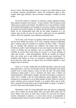 noiva e sereia. Mas logo depois, passei a ir para a rua, onde brincava com
os demais meninos normalmente. Nunca fui exatamente igual a eles,
sempre tinha algo diferente, mas eu buscava interagir e sempre fui bem
aceito.

       Na escola comecei a observar as meninas; achava algumas bonitas,
fazia aqueles corações com iniciais... Coisas comuns. Não me passava pela
cabeça que eu gostava de homens. Na infância tive o meu primeiro contato
com material pornográfico, pois quando ia com meus colegas a uma quadra
de esportes na escola do bairro, os adultos mostravam para nós tal material.
Outra vez fui surpreendido pela mãe de um amigo enquanto eu e ele
víamos uma revista na casa de um outro, sendo que era um quadrinho
erótico. Morri de vergonha, mas continuava pensando nisso.

      Na 4ª série, com 10 anos, eu gostava muito de uma menina, que não
me deu bola. Mudei de escola e na 5ª série é quando começa a puberdade
para a maioria, época de conhecer as meninas, de ficar, enfim... Acontece
que as meninas não queriam me conhecer, tão pouco ficar comigo.
Continuava sendo o mais inteligente da sala, mas inacessível pras meninas,
exceto as feinhas que me queriam, mas eu, orgulhoso, não queria. No
caminho da escola havia uma banca de revistas e eu ficava olhando as
capas das revistas – todas pornográficas. Morria de vontade de comprar
uma, mas temia, pois o que minha mãe pensaria caso encontrasse? Ao
caminhar pelo bairro, às vezes eu encontrava materiais pornográficos e
levava pra casa, onde, após ver, jogava fora, me sentindo culpado e o mais
indigno entre os homens.

       Entre 11 e 12 anos, minha mãe me proibiu de pular o muro da escola
para jogar bola e, com isso, fui ficando em casa. Não mantinha mais aquele
contato com os outros rapazes, exceto na hora da aula. Na escola ainda
continuava ainda sendo o nerd, o primeiro em notas, mas o último em
relacionamentos. Tinha alguns colegas, mas não eram amigos e começava a
sofrer com a solidão e por me sentir diferente, quiçá rejeitado. Em casa
começava-se a perguntar se eu já tinha beijado na boca, falava-se sobre os
outros meninos que já estavam ficando e eu sempre falava que já tinha.
Para o pessoal da escola falava que já tinha beijado na igreja e na igreja e
em casa, falava que tinha beijado na escola.

       Hormônios a mil, tive uma puberdade meio que precoce comparada
com a dos vizinhos de mesma idade. Mas com quem falar sobre isso? O
único adulto com quem eu tinha mais contato era meu pai! Os desejos
sexuais começaram a aparecer, e o meu único acesso a pornografia se
restringia àquela famosa sessão de filmes numa rede de TV aberta, mas eu

                                                                         17
 