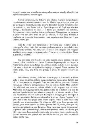 comecei a notar que as mulheres não me chamavam a atenção. Quando elas
apareciam sozinhas, não era legal.

      Com o isolamento, me dedicava aos estudos e sempre me destaquei;
com isso começava novamente a onda de falarem algo acerca de mim, que
eu não pegava ninguém, que não gostava de mulher e assim por diante. Isso
me entristecia, mas ficava quieto. Aprendi que era só fingir que não era
comigo... Passavam-se os anos e o desejo por mulheres foi sumindo,
inversamente proporcional ao desejo por homens. Não pensava em namorar
e casar com um cara, mas ao ver as revistas, o sexo entre homens e
mulheres me era muito interessante, vindo depois o sexo bissexual e, por
último, o sexo gay.

       Não há como não mencionar o problema que enfrento com a
pornografia, aliás, vício. Foi me acompanhando desde a puberdade e me
aprisionando também. Pois bem, sem aceitação, sem amigos e sem relações
saudáveis, meu escape era a pornografia. Primeiro as revistas, depois filmes
e, por fim, a internet.

       Eu não tinha nem ficado com uma menina, muito menos com um
homem, afinal, eu ainda era cristão. Por conta da pornografia eu cheguei a
roubar uma revista numa banca no centro da minha cidade, roubei algumas
dos meus colegas no meu primeiro emprego e aluguei filmes na conta da
minha irmã. Mas, uma hora isso perdeu a graça, foi quando conheci os
chats.

       Inicialmente entrava, fazia hora com os gays e ia tocando a minha
vida. O lance era entrar, seduzir e depois dizer que eu não era o da foto, que
não ia rolar porque eu não podia fazer isso, que não era gay e etc. Por esse
motivo, eu só teclava com pessoas de fora do Espírito Santo. Mas, um belo
dia adicionei um cara da minha cidade e ele sugeriu um encontro.
Marcamos no shopping; fui lá, mas como eu não era o da foto, vi a cara do
sujeito e liguei dizendo que não dava pra eu ir; ele sacou a mentira e disse
que poderíamos nos ver outro dia. Expliquei a situação, pedi desculpas e
marquei novamente. Fui ao encontro dele e levei um cd para “reparar” meu
erro. Fui a uma loja pagar uma fatura, depois fomos a outra loja e me
despedi, sem nenhum contato. Ele entrou no MSN e me disse que era grato
pelo cd, pois o fez lembrar do tempo que era líder de jovens, mas que, não
suportou as tentações e saiu da igreja. Disse mais, que eu era homossexual
e que não tinha pra onde fugir, estava estampado na minha cara isso e que
não conseguiria lutar, pois ele mesmo não conseguiu. Caso eu quisesse, ele
poderia arrumar uma pessoa para me iniciar na vida gay e daí eu poderia
seguir minha vida.

                                                                           18
 