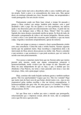 Fiquei muito mal com a descoberta sobre o cara e também pelo que
me propôs. Senti o peso e as conseqüências dos meus atos. Mas apesar
disso, eu continuei entrando nos chats, fazendo vítimas, me arrependendo e
vendo pornografia. Era um círculo vicioso.

       Praticamente sendo um Dom Juan virtual, o tempo foi passado e
graças a Deus conheci um amigo, também pela internet, com o qual
desabafei e abri o jogo. Ele me ajudou a ver meu problema, me indicou
ajuda e me direcionou para um relacionamento com Deus. A partir daí me
batizei e me dediquei mais a Obra de Deus. Ótimo? Não! Eu acabei
fugindo dos meus desejos executando tarefas na igreja. Eu fazia de tudo, de
decoração a programação de cultos e até mesmo pregações. Mesmo assim,
a visita a chats e sites pornô não cessavam, pelo contrário, o que me trazia
culpa, vergonha e raramente arrependimento, apesar do remorso.

       Mais um tempo se passou e comecei a fazer aconselhamento cristão
com uma conselheira. Contei-lhe toda a minha história, fizemos algumas
tarefas que me ajudaram muito. Hoje reconheço a importância dela e da
intervenção de Deus através dessa pessoa na minha vida. Passei a entender
o que acontece, o que aconteceu e o que pode acontecer, que vai variar de
acordo com meu posicionamento.

      Tive acesso a materiais muito bons que me fizeram saber que muitos
passam pelo mesmo, sendo que alguns conseguiram renunciar à
homossexualidade, tendo vivido-a por um tempo ou não. Descobri que
Deus me ama independente do que eu faça, e que, à medida que sou
obediente à Sua Palavra, me torno o mais parecido com Jesus e isso não
tem preço. Aliás, vale a pena pagar o preço.

      Hoje, continuo não tendo beijado nenhuma garota e também nenhum
garoto. Não tive oportunidades? Lógico que tive. Não tive vontade? Digo
que muito mais de fazer sexo do que beijar, dormir junto e etc., mas eu sou
responsável pelas minhas escolhas e elas me trazem conseqüências. A
homossexualidade não gera vida. Só uma pessoa é o Caminho, Verdade e
Vida. E a Bíblia é bem clara quando diz que é pra escolhermos a Vida
(Deuteronômio 30:19)

       Sei que Deus tem o melhor pra mim e entendo que pornografia,
relacionamento gay e impureza sexual, além do vício, não se comparam
com o que Ele tem e quer pra mim.




                                                                         19
 