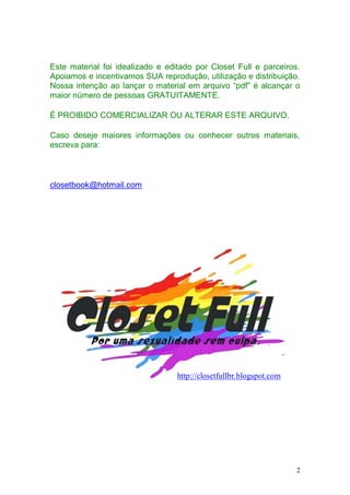 Este material foi idealizado e editado por Closet Full e parceiros.
Apoiamos e incentivamos SUA reprodução, utilização e distribuição.
Nossa intenção ao lançar o material em arquivo “pdf” é alcançar o
maior número de pessoas GRATUITAMENTE.

É PROIBIDO COMERCIALIZAR OU ALTERAR ESTE ARQUIVO.

Caso deseje maiores informações ou conhecer outros materiais,
escreva para:



closetbook@hotmail.com




                                  http://closetfullbr.blogspot.com




                                                                     2
 
