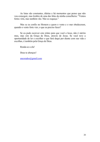 As lutas são constantes, diárias e há momentos que penso que não
vou conseguir, mas lembro de uma das falas da minha conselheira: “Ventos
fortes vêm, mas também vão. Não se esqueça.”

     Mas se eu confio no Homem a quem o vento e o mar obedeceram,
quando o vento forte vier, o que eu preciso fazer?

      Se eu pude escrever este relato para que você o lesse, não é mérito
meu, mas sim da Graça de Deus, através de Jesus. Se você teve a
oportunidade de ler e escolher o que fará daqui por diante com sua vida e
escolhas, é também pela Graça de Deus.

      Renda-se a ela!

      Deus te abençoe!

      ancorados@gmail.com




                                                                       20
 