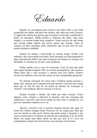 Eduardo
      Quando me convidaram para escrever um relato sobre o que tinha
acontecido em minha vida para este projeto, não sabia por onde começar.
Li alguns dos relatos dos garotos que enviaram o texto para a publicação e
entrei em desespero. Minha história é diferente das deles. Algo mais
simples e ao mesmo tempo mais complexo. Tentei escrever de uma forma
que consiga ajudar aqueles que lerem, espero que consiga. Antes de
começar, já peço desculpas pelas expressões que sei que terei de usar,
porém retratam a realidade.

       Sempre fui tímido e extrovertido ao mesmo tempo. Tímido com
mulheres, mas extrovertido com todos. Para conseguir um relacionamento é
algo extremamente difícil, mas para conquistar um amigo (a), consigo com
facilidade. E, acredito eu, foi este o meu problema.

      Minha timidez com o sexo foi crescendo. Com 18 anos não tinha
nem sequer beijado ninguém. Não via revistas pornográficas, não assistia a
filmes deste tipo e nem acessava a internet com esse intuito. Tentava
investir em mulheres, mas elas não caíam em meus desajeitados galanteios.

      Na internet conseguia me soltar mais. Conhecia muitas pessoas e,
dentre elas, algumas que conquistavam pela internet. Certo dia meu amigo
falou que na sala de sexo de um portal de internet ele conseguia se
“divertir” com mulheres. Resolvi arriscar e lá fui eu.

      Sempre recatado e tímido, não sabia por onde começar. Tentei
algumas vezes, cheguei a adicionar as meninas, mas não conseguia dar
andamento à conversa, pois ficava tímido de ficar mais a vontade na web
para me masturbar enquanto eu as via.

       Resolvi conversar com os homens daquela mesma sala, para ver
como eles tinham coragem disso. Precisava de um amigo para falar que
isso era normal ou algo assim. Porém não podia contar a ninguém o que
estava acontecendo e os homens da sala não me respondiam. E aí, de forma
idiota, me surgiu uma idéia: entrar na sala gay, pois lá os caras me
responderiam, porque eles têm interesse em conversar com homens.



                                                                        21
 