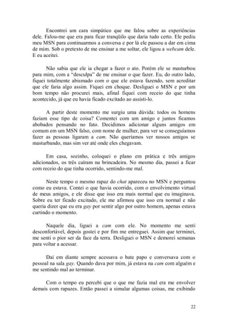 Encontrei um cara simpático que me falou sobre as experiências
dele. Falou-me que era para ficar tranqüilo que daria tudo certo. Ele pediu
meu MSN para continuarmos a conversa e por lá ele passou a dar em cima
de mim. Sob o pretexto de me ensinar a me soltar, ele ligou a webcam dele.
E eu aceitei.

      Não sabia que ele ia chegar a fazer o ato. Porém ele se masturbou
para mim, com a “desculpa” de me ensinar o que fazer. Eu, do outro lado,
fiquei totalmente abismado com o que ele estava fazendo, sem acreditar
que ele faria algo assim. Fiquei em choque. Desliguei o MSN e por um
bom tempo não procurei mais, afinal fiquei com receio do que tinha
acontecido, já que eu havia ficado excitado ao assisti-lo.

      A partir deste momento me surgiu uma dúvida: todos os homens
faziam esse tipo de coisa? Comentei com um amigo e juntos ficamos
abobados pensando no fato. Decidimos adicionar alguns amigos em
comum em um MSN falso, com nome de mulher, para ver se conseguíamos
fazer as pessoas ligaram a cam. Não queríamos ver nossos amigos se
masturbando, mas sim ver até onde eles chegavam.

      Em casa, sozinho, coloquei o plano em prática e três amigos
adicionados, os três caíram na brincadeira. No mesmo dia, passei a ficar
com receio do que tinha ocorrido, sentindo-me mal.

      Neste tempo o mesmo rapaz do chat apareceu no MSN e perguntou
como eu estava. Contei o que havia ocorrido, com o envolvimento virtual
de meus amigos, e ele disse que isso era mais normal que eu imaginava.
Sobre eu ter ficado excitado, ele me afirmou que isso era normal e não
queria dizer que eu era gay por sentir algo por outro homem, apenas estava
curtindo o momento.

      Naquele dia, liguei a cam com ele. No momento me senti
desconfortável, depois gostei e por fim me entreguei. Assim que terminei,
me senti o pior ser da face da terra. Desliguei o MSN e demorei semanas
para voltar a acessar.

      Daí em diante sempre acessava o bate papo e conversava com o
pessoal na sala gay. Quando dava por mim, já estava na cam com alguém e
me sentindo mal ao terminar.

     Com o tempo eu percebi que o que me fazia mal era me envolver
demais com rapazes. Então passei a simular algumas coisas, me exibindo


                                                                        22
 