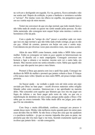 na webcam e desligando em seguida. Eu via, gostava, ficava animado e não
me sentia mal. Depois da exibição, ia para o banheiro e terminava sozinho
o “serviço”. Por muitas vezes me olhava no espelho, me perguntava quem
era eu e sentia nojo de mim mesmo.

      Tentei me convencer de que era algo normal, que todo mundo fazia e
não tinha nada de errado eu querer me sentir amado pelas pessoas. Eu não
tinha namorada, não conseguia nem sequer beijar uma menina e sentia os
hormônios à flor da pele.

      Com a ajuda do “amigo do chat” passei a acreditar cada vez mais
que isso era algo normal e que não tinha nada errado comigo, já que eu não
era gay. Afinal de constas, pensava em beijar um cara e sentia nojo.
Convidaram-me por diversas vezes para encontros reais, mas nunca aceitei.

      Além do meu MSN como homem, ainda tinha o MSN falso como
mulher. Então eu conseguia ver tanto os gays quanto os heterossexuais na
webcam. O desafio era o mais empolgante. Conseguir convencer um
homem a ligar a câmera e se mostrar, mesmo sem ver o outro lado, era
demais. Mas mesmo assim me sentia estranho e ruim. Sabia que aquele não
era eu e que não queria isso para o meu futuro.

       Prometi à Deus que pararia com isso e pedi Sua ajuda. Consegui me
desfazer do MSN de mulher e prometi que jamais voltaria a fazer. E Graças
a Ele nunca mais voltei. Quanto ao meu outro MSN, até pouco tempo ainda
persistia.

       Ao buscar ajuda – na verdade a ajuda veio até mim como um anjo
enviado por Deus no bate papo – recebi diversos materiais sobre religião
falando sobre estes assuntos. Interessei-me e me aprofundei na maioria
deles. Não concordei com aqueles que falaram que isso iria me jogar aos
fogos do inferno e me fazer pagar pelo resto da vida, ou que era a
manifestação do demônio em meu corpo, porque pedia ajuda a Deus e Ele
sabia que eu estava tentando. Não tinha medo dEle me julgar, pois sabia
que Ele me entenderia.

      Com força e muita dificuldade, confesso, consegui aos poucos ir
saindo desse meio. Minha vida melhorou muito quando parei de entrar para
esses devidos fins no MSN. Se não fosse a força dos céus que me ajudaram
e a paciência também – já que eu mesmo impunha dias para eu parar, me
prometia que não iria mais ligar e me traía, fazendo exatamente aquilo que
eu disse que jamais faria – eu não conseguiria.


                                                                       23
 