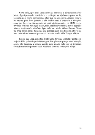 Certa noite, após mais uma quebra de promessa a mim mesmo sobre
parar, fiquei pensando e refletindo e pedi que me ajudasse a parar no dia
seguinte, pois estava me tornando algo que eu não queria. Apenas entrava
na internet para isso, pensava o dia inteiro nisso e esperava a hora para
conseguir fazer. No dia seguinte, ao pedir ajuda, eu entrei no MSN, recebi
diversos convites para ligar a cam, mas, inexplicavelmente, não os aceitei e
não me senti tentado a fazê-lo. Após tudo isso minha vida melhorou. Sinto-
me livre como jamais fui desde que comecei com essa história, através de
uma brincadeira inocente que tomou conta de minha vida. Graças a Deus.

      Espero que você que esteja lendo tenha força de vontade e conte com
a ajuda dEle, pois sei que irá conseguir. Por pior que pareça a sua situação
agora, não desanime e sempre confie, pois um dia tudo isso irá terminar;
seu sofrimento irá passar e você poderá se livrar de tudo que o aflige.




                                                                         24
 