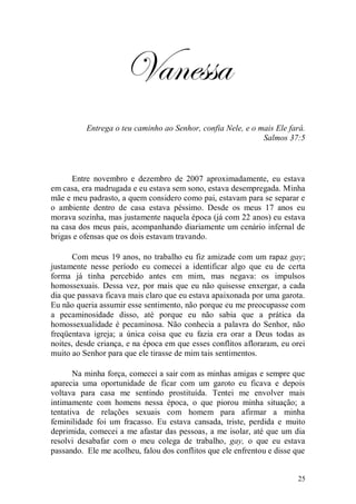 Vanessa
          Entrega o teu caminho ao Senhor, confia Nele, e o mais Ele fará.
                                                             Salmos 37:5



      Entre novembro e dezembro de 2007 aproximadamente, eu estava
em casa, era madrugada e eu estava sem sono, estava desempregada. Minha
mãe e meu padrasto, a quem considero como pai, estavam para se separar e
o ambiente dentro de casa estava péssimo. Desde os meus 17 anos eu
morava sozinha, mas justamente naquela época (já com 22 anos) eu estava
na casa dos meus pais, acompanhando diariamente um cenário infernal de
brigas e ofensas que os dois estavam travando.

       Com meus 19 anos, no trabalho eu fiz amizade com um rapaz gay;
justamente nesse período eu comecei a identificar algo que eu de certa
forma já tinha percebido antes em mim, mas negava: os impulsos
homossexuais. Dessa vez, por mais que eu não quisesse enxergar, a cada
dia que passava ficava mais claro que eu estava apaixonada por uma garota.
Eu não queria assumir esse sentimento, não porque eu me preocupasse com
a pecaminosidade disso, até porque eu não sabia que a prática da
homossexualidade é pecaminosa. Não conhecia a palavra do Senhor, não
freqüentava igreja; a única coisa que eu fazia era orar a Deus todas as
noites, desde criança, e na época em que esses conflitos afloraram, eu orei
muito ao Senhor para que ele tirasse de mim tais sentimentos.

       Na minha força, comecei a sair com as minhas amigas e sempre que
aparecia uma oportunidade de ficar com um garoto eu ficava e depois
voltava para casa me sentindo prostituída. Tentei me envolver mais
intimamente com homens nessa época, o que piorou minha situação; a
tentativa de relações sexuais com homem para afirmar a minha
feminilidade foi um fracasso. Eu estava cansada, triste, perdida e muito
deprimida, comecei a me afastar das pessoas, a me isolar, até que um dia
resolvi desabafar com o meu colega de trabalho, gay, o que eu estava
passando. Ele me acolheu, falou dos conflitos que ele enfrentou e disse que


                                                                        25
 