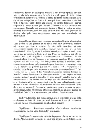sentia que o Senhor me pedia para procurá-lo para liberar o perdão para ele,
mas eu não tinha a menor idéia de onde procurá-lo, pois não tinha contato
com nenhum parente dele. Um dia o irmão de minha mãe disse que havia
encontrado uma pessoa da família do meu pai. Entrei em contato com ela e
pedi o telefone dele. Tanto ele quanto os outros familiares ficaram
surpresos e muito felizes por termos conversado e por estarmos nos
encontrando. Naquele ano passamos juntos o Natal e assim as coisas
estavam acontecendo, não pelo meu esforço, mas pela mão poderosa do
Senhor, não pelo meu merecimento, mas por sua abundância em
misericórdia.

       Os problemas financeiros cessaram, minha família estava buscando a
Deus e cada dia que passava eu me sentia mais feliz com o meu namoro,
até escutar que isso é pecado. Eu não podia acreditar; no meu
entendimento, pecado seria imoralidade sexual e eu não via o que eu fazia
como imoral. Nessa época, eu já tinha até cortado as relações sexuais com a
garota que eu namorava. Então pedi que Deus me revelasse, que Ele me
convencesse, e eu largaria a homossexualidade. Lembro-me de que
comecei a ler o livro de Romanos e, ao chegar ao versículo 24 do primeiro
capítulo, que diz: “Por isso, Deus entregou tais homens à imundícia, pelas
concupiscências de seu próprio coração, para desonrarem o seu corpo entre
si”, me lembrei da palavra que diz em Jeremias 17:9 – “Enganoso é o
coração, mais do que todas as coisas, e perverso, quem o conhecerá?”. No
versículo 25 de Romanos 1 diz: “Pois eles mudaram a verdade de Deus em
mentira”, então ficou claro: a homossexualidade é um engano do meu
coração, existem desejos imundos no meu coração criados através das
circunstancias e da leitura que eu faço de tais circunstâncias. Certas
experiências de vida e as interpretações que fazemos delas dão origem aos
traumas e a uma diversidade de problemas na nossa área emocional. Como
diz a palavra, o coração é enganoso, portanto os nossos traumas, as nossas
necessidades, serão preenchidas através da mentira, do engano, quando na
verdade só Deus pode nos curar e nos suprir dentro desses traumas.

      Pude ver, também, que eu não amava, que o sentimento que eu tinha
se chamava paixão e não amor; por mais intenso que fosse, não era amor e
sim uma paixão, então procurei o significado de paixão:

      Significado 1: Sentimento excessivo; afeto violento; entusiasmo;
cólera; grande mágoa; vício dominador; alucinação.

      Significado 2: Movimento violento, impetuoso, do ser para o que ele
deseja. Atração muito viva que se sente por alguma coisa. Objeto dessa


                                                                         28
 