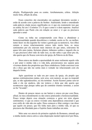 afeição. Predisposição para ou contra. Arrebatamento, cólera. Afeição
muito forte, aflição da alma.

      Esses conceitos são encontrados em qualquer dicionário secular e
estão de acordo com a palavra do Senhor. Analisando, lendo e entendendo
cada palavra citada nesses significados eu vi que era exatamente isso que
eu sentia; fui em 1 Coríntios 13 e li que o amor é o dom supremo. Analisei
cada palavra que Paulo cita em relação ao amor e vi que eu precisava
aprender a amar

       Como eu tinha me comprometido com Deus a abandonar a
homossexualidade quando descobrisse a verdade, assim eu fiz, ou melhor,
tentei fazer: no dia seguinte fui visitar a garota que eu namorava. Aos olhos
carnais o nosso relacionamento estava indo muito bem, os meus
sentimentos por ela estavam mais intensos do que antes, estávamos há
quase três anos juntas, fazíamos planos, tínhamos sonhos e naquele dia eu
vi que precisava abrir mão de tudo isso, eu não sabia o que dizer pra ela,
não queria que ela ficasse com raiva da igreja, da Palavra ou de Deus.

      Deus estava me dando a oportunidade de amar realmente aquela vida
e por amor à minha vida e à vida dela, precisávamos nos separar para
vivermos dentro dos propósitos que Deus estabeleceu. Então conversei com
ela e disse que não me sentia mais à vontade me relacionando com ela
daquela forma.

       Após questionar se tudo era por causa da igreja, ela propôs que
apenas continuássemos juntas, sem sexo, sem namoro, ao que eu respondi
que, se não agüentássemos, eu iria terminar. Assim ficamos juntas sem ter
nada e ela me ajudava, não me tentava e dizia que não queria que
acontecesse algo porque sabia que do contrário iríamos terminar, e assim
eu fui “levando”.

       Dentro de poucos meses eu me batizei e estava em paz com Deus,
afinal, no meu entendimento eu não estava praticando a homossexualidade.
Pouco tempo depois essa situação começou a gerar em mim alguns
sentimentos; vi que eu estava vivendo uma dependência emocional e que
esse estilo de vida não era sadio. Deus começou a falar comigo e me disse
que aquilo era pouco, que Ele tinha mais para a minha vida, só que eu
precisava dar liberdade para o Espírito Santo trabalhar em mim.

      Mais uma vez através do primeiro capítulo de Romanos, entendi que
a minha mente estava cativa a uma disposição mental reprovável por Deus,


                                                                          29
 