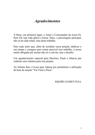 Agradecimentos


À Deus, em primeiro lugar, o Autor e Consumador da nossa Fé.
Para Ele seja toda glória e honra. Deus, o personagem principal,
não só de cada relato, mas deste trabalho.

Para cada autor que, além de acreditar nesse projeto, dedicou o
seu tempo e coragem para tornar possível este trabalho, o nosso
muito obrigado por aceitar não só o convite, mas o desafio.

Um agradecimento especial para Dionísio, Paulo e Marcus por
cederem seus talentos para este projeto.

Ao Juliano Son e Livres para Adorar por permitirem a utilização
da letra da canção “Vai Valer a Pena”.



                                       EQUIPE CLOSET FULL




                                                               3
 