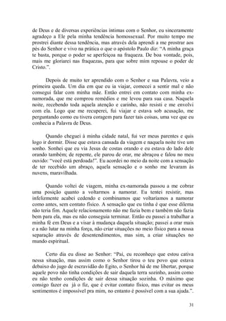 de Deus e de diversas experiências íntimas com o Senhor, eu sinceramente
agradeço a Ele pela minha tendência homossexual. Por muito tempo me
prostrei diante dessa tendência, mas através dela aprendi a me prostrar aos
pés do Senhor e vivo na prática o que o apóstolo Paulo diz: “A minha graça
te basta, porque o poder se aperfeiçoa na fraqueza. De boa vontade, pois,
mais me gloriarei nas fraquezas, para que sobre mim repouse o poder de
Cristo.”.

       Depois de muito ter aprendido com o Senhor e sua Palavra, veio a
primeira queda. Um dia em que eu ia viajar, comecei a sentir mal e não
consegui falar com minha mãe. Então entrei em contato com minha ex-
namorada, que me comprou remédios e me levou para sua casa. Naquela
noite, recebendo toda aquela atenção e carinho, não resisti e me envolvi
com ela. Logo que me recuperei, fui viajar e estava sob acusação, me
perguntando como eu tivera coragem para fazer tais coisas, uma vez que eu
conhecia a Palavra de Deus.

       Quando cheguei à minha cidade natal, fui ver meus parentes e quis
logo ir dormir. Disse que estava cansada da viagem e naquela noite tive um
sonho. Sonhei que eu via Jesus de costas orando e eu estava do lado dele
orando também; de repente, ele parou de orar, me abraçou e falou no meu
ouvido: “você está perdoada!”. Eu acordei no meio da noite com a sensação
de ter recebido um abraço, aquela sensação e o sonho me levaram às
nuvens, maravilhada.

       Quando voltei de viagem, minha ex-namorada passou a me cobrar
uma posição quanto a voltarmos a namorar. Eu tentei resistir, mas
infelizmente acabei cedendo e combinamos que voltaríamos a namorar
como antes, sem contato físico. A sensação que eu tinha é que esse dilema
não teria fim. Aquele relacionamento não me fazia bem e também não fazia
bem para ela, mas eu não conseguia terminar. Então eu passei a trabalhar a
minha fé em Deus e a visar à mudança daquela situação; passei a orar mais
e a não lutar na minha força, não criar situações no meio físico para a nossa
separação através de desentendimentos, mas sim, a criar situações no
mundo espiritual.

      Certo dia eu disse ao Senhor: “Pai, eu reconheço que estou cativa
nessa situação, mas assim como o Senhor tirou o teu povo que estava
debaixo do jugo de escravidão do Egito, o Senhor há de me libertar, porque
aquele povo não tinha condições de sair daquela terra sozinho, assim como
eu não tenho condições de sair dessa situação sozinha. O máximo que
consigo fazer eu já o fiz, que é evitar contato físico, mas evitar os meus
sentimentos é impossível pra mim, no entanto é possível com a sua ajuda.”.

                                                                          31
 