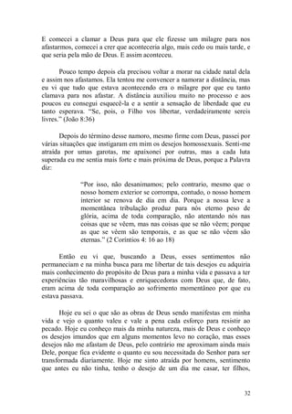 E comecei a clamar a Deus para que ele fizesse um milagre para nos
afastarmos, comecei a crer que aconteceria algo, mais cedo ou mais tarde, e
que seria pela mão de Deus. E assim aconteceu.

       Pouco tempo depois ela precisou voltar a morar na cidade natal dela
e assim nos afastamos. Ela tentou me convencer a namorar a distância, mas
eu vi que tudo que estava acontecendo era o milagre por que eu tanto
clamava para nos afastar. A distância auxiliou muito no processo e aos
poucos eu consegui esquecê-la e a sentir a sensação de liberdade que eu
tanto esperava. “Se, pois, o Filho vos libertar, verdadeiramente sereis
livres.” (João 8:36)

       Depois do término desse namoro, mesmo firme com Deus, passei por
várias situações que instigaram em mim os desejos homossexuais. Senti-me
atraída por umas garotas, me apaixonei por outras, mas a cada luta
superada eu me sentia mais forte e mais próxima de Deus, porque a Palavra
diz:

              “Por isso, não desanimamos; pelo contrario, mesmo que o
              nosso homem exterior se corrompa, contudo, o nosso homem
              interior se renova de dia em dia. Porque a nossa leve a
              momentânea tribulação produz para nós eterno peso de
              glória, acima de toda comparação, não atentando nós nas
              coisas que se vêem, mas nas coisas que se não vêem; porque
              as que se vêem são temporais, e as que se não vêem são
              eternas.” (2 Coríntios 4: 16 ao 18)

      Então eu vi que, buscando a Deus, esses sentimentos não
permaneciam e na minha busca para me libertar de tais desejos eu adquiria
mais conhecimento do propósito de Deus para a minha vida e passava a ter
experiências tão maravilhosas e enriquecedoras com Deus que, de fato,
eram acima de toda comparação ao sofrimento momentâneo por que eu
estava passava.

       Hoje eu sei o que são as obras de Deus sendo manifestas em minha
vida e vejo o quanto valeu e vale a pena cada esforço para resistir ao
pecado. Hoje eu conheço mais da minha natureza, mais de Deus e conheço
os desejos imundos que em alguns momentos levo no coração, mas esses
desejos não me afastam de Deus, pelo contrário me aproximam ainda mais
Dele, porque fica evidente o quanto eu sou necessitada do Senhor para ser
transformada diariamente. Hoje me sinto atraída por homens, sentimento
que antes eu não tinha, tenho o desejo de um dia me casar, ter filhos,


                                                                        32
 