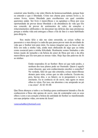 construir uma família e me sinto liberta da homossexualidade, porque hoje
eu entendo o que é liberdade. Cristo nos chama para sermos livres e, se
somos livres, temos liberdade para escolhermos em qual caminho
queremos andar. Ser livre é maravilhoso e eu agradeço a Deus por essa
oportunidade de provar dessa liberdade e da abundância de vida que Ele
nos concede, de provar de sentimentos de valor, de emoções e
relacionamentos edificantes e de descansar nas delícias das suas promessas
porque a minha vida está entregue a Deus e Ele de fato é o mais habilitado
para dirigi-la.

       Sou muito feliz e não me sinto enrustida, as coisas velhas se
passaram e o meu desejo é a cada dia que passa provar mais da novidade de
vida que o Senhor tem para mim. Eu nunca imaginei que eu fosse ser tão
feliz em toda a minha vida, ainda mais abdicando de algo que eu tinha
como essencial para a minha felicidade. Realmente somos limitados e não
temos noção do tamanho e da beleza do amor de Deus por nós e da obra
maravilhosa que Ele tem para as nossas vidas. Hoje faço das palavras de Jó
as minhas:

               Então respondeu Jó ao Senhor: Bem sei que tudo podes, e
               nenhum dos teus planos pode ser frustrado. Quem é aquele
               como disseste, que sem conhecimento encobre o conselho?
               Na verdade, falei do que não entendia; coisas maravilhosas
               demais para mim, coisas que eu não conhecia. Escuta-me,
               pois, havias dito, e eu falarei; eu te perguntarei e tu me
               ensinarás. Eu te conhecia só de ouvir, mas agora os meus
               olhos te vêem. Por isso, me abomino e me arrependo no pó
               e na cinza”. Jó 42: 01-06

Que Deus abençoe a todos e os fortaleça para continuarem lutando a fim de
conhecerem a Deus não apenas de ouvir, mas de contemplar com os seus
olhos e com o seu coração a beleza da santidade do Senhor se manifestando
em suas próprias vidas, em nome de Jesus!

vanessaludtke@hotmail.com




                                                                       33
 