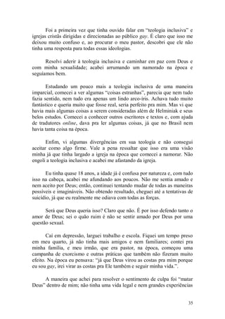 Foi a primeira vez que tinha ouvido falar em “teologia inclusiva” e
igrejas cristãs dirigidas e direcionadas ao público gay. É claro que isso me
deixou muito confuso e, ao procurar o meu pastor, descobri que ele não
tinha uma resposta para todas essas ideologias.

      Resolvi aderir à teologia inclusiva e caminhar em paz com Deus e
com minha sexualidade; acabei arrumando um namorado na época e
seguíamos bem.

       Estudando um pouco mais a teologia inclusiva de uma maneira
imparcial, comecei a ver algumas “coisas estranhas”, parecia que nem tudo
fazia sentido, nem tudo era apenas um lindo arco-íris. Achava tudo muito
fantástico e queria muito que fosse real, seria perfeito pra mim. Mas vi que
havia mais algumas coisas a serem consideradas além de Helminiak e seus
belos estudos. Comecei a conhecer outros escritores e textos e, com ajuda
de tradutores online, dava pra ler algumas coisas, já que no Brasil nem
havia tanta coisa na época.

       Enfim, vi algumas divergências em sua teologia e não consegui
aceitar como algo firme. Vale a pena ressaltar que isso era uma visão
minha já que tinha largado a igreja na época que comecei a namorar. Não
engoli a teologia inclusiva e acabei me afastando da igreja.

       Eu tinha quase 18 anos, a idade já é confusa por natureza e, com tudo
isso na cabeça, acabei me afundando aos poucos. Não me sentia amado e
nem aceito por Deus; então, continuei tentando mudar de todas as maneiras
possíveis e imagináveis. Não obtendo resultado, cheguei até a tentativas de
suicídio, já que eu realmente me odiava com todas as forças.

      Será que Deus queria isso? Claro que não. É por isso defendo tanto o
amor de Deus; sei o quão ruim é não se sentir amado por Deus por uma
questão sexual.

       Caí em depressão, larguei trabalho e escola. Fiquei um tempo preso
em meu quarto, já não tinha mais amigos e nem familiares; contei pra
minha família, e meu irmão, que era pastor, na época, começou uma
campanha de exorcismo e outras práticas que também não fizeram muito
efeito. Na época eu pensava: “já que Deus virou as costas pra mim porque
eu sou gay, irei virar as costas pra Ele também e seguir minha vida.”.

     A maneira que achei para resolver o sentimento de culpa foi “matar
Deus” dentro de mim; não tinha uma vida legal e nem grandes experiências


                                                                         35
 