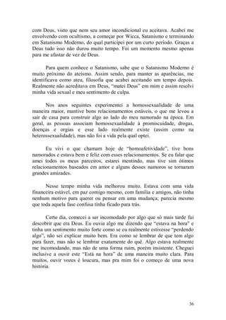 com Deus, visto que nem seu amor incondicional eu aceitava. Acabei me
envolvendo com ocultismo, a começar por Wicca, Satanismo e terminando
em Satanismo Moderno, do qual participei por um curto período. Graças a
Deus tudo isso não durou muito tempo. Foi um momento mesmo apenas
para me afastar de vez de Deus.

       Para quem conhece o Satanismo, sabe que o Satanismo Moderno é
muito próximo do ateísmo. Assim sendo, para manter as aparências, me
identificava como ateu, filosofia que acabei aceitando um tempo depois.
Realmente não acreditava em Deus, “matei Deus” em mim e assim resolvi
minha vida sexual e meu sentimento de culpa.

       Nos anos seguintes experimentei a homossexualidade de uma
maneira maior, mantive bons relacionamentos estáveis, o que me levou a
sair de casa para construir algo ao lado do meu namorado na época. Em
geral, as pessoas associam homossexualidade à promiscuidade, drogas,
doenças e orgias e esse lado realmente existe (assim como na
heterossexualidade), mas não foi a vida pela qual optei.

       Eu vivi o que chamam hoje de “homoafetividade”, tive bons
namorados e estava bem e feliz com esses relacionamentos. Se eu falar que
amei todos os meus parceiros, estarei mentindo, mas tive sim ótimos
relacionamentos baseados em amor e alguns desses namoros se tornaram
grandes amizades.

      Nesse tempo minha vida melhorou muito. Estava com uma vida
financeira estável, em paz comigo mesmo, com família e amigos, não tinha
nenhum motivo para querer ou pensar em uma mudança; parecia mesmo
que toda aquela fase confusa tinha ficado para trás.

       Certo dia, comecei a ser incomodado por algo que só mais tarde fui
descobrir que era Deus. Eu ouvia algo me dizendo que “estava na hora" e
tinha um sentimento muito forte como se eu realmente estivesse “perdendo
algo”, não sei explicar muito bem. Era como se lembrar de que tem algo
para fazer, mas não se lembrar exatamente do quê. Algo estava realmente
me incomodando, mas não de uma forma ruim, porém insistente. Cheguei
inclusive a ouvir este “Está na hora” de uma maneira muito clara. Para
muitos, ouvir vozes é loucura, mas pra mim foi o começo de uma nova
história.




                                                                      36
 