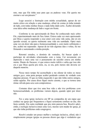 rato, mas que Ele tinha asas para que eu pudesse voar, Ele queria me
ensinar a ser um pássaro.”

       Logo associei a ilustração com minha sexualidade, apesar de ser
muito cético em relação a uma mudança, afinal de contas já tinha tentado
de tudo, com todas minhas forças e nada tinha dado certo. Acabei deixando
essa ideia sobre mudança de lado e segui em frente.

      Conforme ia me aproximando de Deus fui conhecendo mais sobre
Ele, experimentando mais do Seu Amor. Estava cada vez mais apaixonado
por Deus e queria responder a esse amor com uma vida santa, não só em
questão sexual, eu queria realmente uma vida em santidade. Optei mais
uma vez em dizer não para a homossexualidade e, com muito sofrimento e
dor, acabei me separando. Apesar de ter tido algumas idas e voltas, fui me
firmando e sustentando a minha posição.

       Retomei estudos, o domínio de vontades, fui buscar ajuda e
participar de atividades relacionadas com o tema. Caí novamente em
depressão e mais uma vez o pensamento de suicídio estava em minha
mente. Diante do fracasso, vi que estava muito infeliz e sabia que isso não
era o que Deus queria pra mim, ou, se era, pelo menos não deveria ser
daquela maneira.

      Nesse meio tempo fui aconselhado a me afastar de todos os meus
amigos gays, uma pena porque acabei perdendo contato de verdade com
algumas pessoas. O que eu tinha esquecido é que não tinha outros amigos,
senão aqueles. Por causa disso fiquei muito carente, o que se tornou uma
ótima válvula para sexo sem compromisso.

     Costumo dizer que tive uma boa vida e não tive problemas com
homossexualidade, os problemas vieram depois, quando optei por dizer
não.

       Fui a uma igreja inclusiva em SP na companhia de um rapaz que
conheci na igreja que frequentava e fiquei seriamente confuso no dia; não
fazia sentido. Era outra realidade que pra mim parecia boa. Resolvi aderi,
então, à teologia inclusiva (mais uma vez), mesmo sem mudar de igreja, já
que não tinha problemas onde congregava.

      Resolvi estudar um pouco melhor a teologia inclusiva, afinal, não é
simplesmente porque igrejas ou pessoas dizem que algo é verdadeiro que



                                                                        38
 