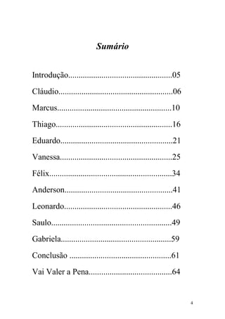 Sumário


Introdução..................................................05
Cláudio.......................................................06
Marcus.......................................................10
Thiago........................................................16
Eduardo......................................................21
Vanessa......................................................25
Félix...........................................................34
Anderson....................................................41
Leonardo....................................................46
Saulo..........................................................49
Gabriela.....................................................59
Conclusão .................................................61
Vai Valer a Pena........................................64


                                                                     4
 