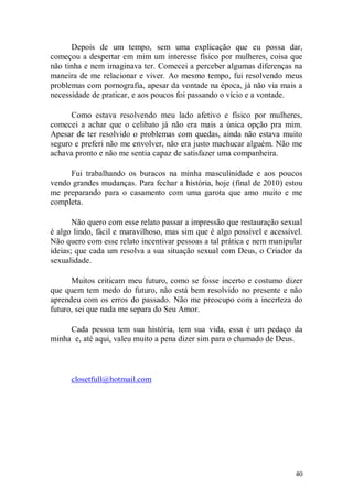 Depois de um tempo, sem uma explicação que eu possa dar,
começou a despertar em mim um interesse físico por mulheres, coisa que
não tinha e nem imaginava ter. Comecei a perceber algumas diferenças na
maneira de me relacionar e viver. Ao mesmo tempo, fui resolvendo meus
problemas com pornografia, apesar da vontade na época, já não via mais a
necessidade de praticar, e aos poucos foi passando o vício e a vontade.

      Como estava resolvendo meu lado afetivo e físico por mulheres,
comecei a achar que o celibato já não era mais a única opção pra mim.
Apesar de ter resolvido o problemas com quedas, ainda não estava muito
seguro e preferi não me envolver, não era justo machucar alguém. Não me
achava pronto e não me sentia capaz de satisfazer uma companheira.

     Fui trabalhando os buracos na minha masculinidade e aos poucos
vendo grandes mudanças. Para fechar a história, hoje (final de 2010) estou
me preparando para o casamento com uma garota que amo muito e me
completa.

       Não quero com esse relato passar a impressão que restauração sexual
é algo lindo, fácil e maravilhoso, mas sim que é algo possível e acessível.
Não quero com esse relato incentivar pessoas a tal prática e nem manipular
ideias; que cada um resolva a sua situação sexual com Deus, o Criador da
sexualidade.

      Muitos criticam meu futuro, como se fosse incerto e costumo dizer
que quem tem medo do futuro, não está bem resolvido no presente e não
aprendeu com os erros do passado. Não me preocupo com a incerteza do
futuro, sei que nada me separa do Seu Amor.

     Cada pessoa tem sua história, tem sua vida, essa é um pedaço da
minha e, até aqui, valeu muito a pena dizer sim para o chamado de Deus.



      closetfull@hotmail.com




                                                                        40
 