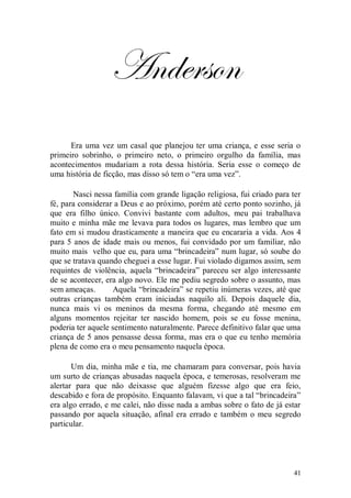 Anderson
      Era uma vez um casal que planejou ter uma criança, e esse seria o
primeiro sobrinho, o primeiro neto, o primeiro orgulho da família, mas
acontecimentos mudariam a rota dessa história. Seria esse o começo de
uma história de ficção, mas disso só tem o “era uma vez”.

       Nasci nessa família com grande ligação religiosa, fui criado para ter
fé, para considerar a Deus e ao próximo, porém até certo ponto sozinho, já
que era filho único. Convivi bastante com adultos, meu pai trabalhava
muito e minha mãe me levava para todos os lugares, mas lembro que um
fato em si mudou drasticamente a maneira que eu encararia a vida. Aos 4
para 5 anos de idade mais ou menos, fui convidado por um familiar, não
muito mais velho que eu, para uma “brincadeira” num lugar, só soube do
que se tratava quando cheguei a esse lugar. Fui violado digamos assim, sem
requintes de violência, aquela “brincadeira” pareceu ser algo interessante
de se acontecer, era algo novo. Ele me pediu segredo sobre o assunto, mas
sem ameaças.       Aquela “brincadeira” se repetiu inúmeras vezes, até que
outras crianças também eram iniciadas naquilo ali. Depois daquele dia,
nunca mais vi os meninos da mesma forma, chegando até mesmo em
alguns momentos rejeitar ter nascido homem, pois se eu fosse menina,
poderia ter aquele sentimento naturalmente. Parece definitivo falar que uma
criança de 5 anos pensasse dessa forma, mas era o que eu tenho memória
plena de como era o meu pensamento naquela época.

       Um dia, minha mãe e tia, me chamaram para conversar, pois havia
um surto de crianças abusadas naquela época, e temerosas, resolveram me
alertar para que não deixasse que alguém fizesse algo que era feio,
descabido e fora de propósito. Enquanto falavam, vi que a tal “brincadeira”
era algo errado, e me calei, não disse nada a ambas sobre o fato de já estar
passando por aquela situação, afinal era errado e também o meu segredo
particular.




                                                                         41
 