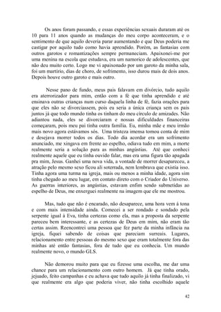 Os anos foram passando, e essas experiências sexuais duraram até os
10 para 11 anos quando as mudanças do meu corpo aconteceram, e o
sentimento de que aquilo deveria parar aumentando e que Deus poderia me
castigar por aquilo tudo como havia aprendido. Porém, as fantasias com
outros garotos e romantizações sempre permaneciam. Apaixonei-me por
uma menina na escola que estudava, era um namorico de adolescentes, que
não deu muito certo. Logo me vi apaixonado por um garoto da minha sala,
foi um martírio, dias de choro, de sofrimento, isso durou mais de dois anos.
Depois houve outro garoto e mais outro.

       Nesse pano de fundo, meus pais falavam em divórcio, tudo aquilo
era aterrorizador para mim, então com a fé que tinha aprendido e até
ensinava outras crianças num curso daquela linha de fé, fazia orações para
que eles não se divorciassem, pois eu seria a única criança sem os pais
juntos já que todo mundo tinha os tinham do meu círculo de amizades. Não
adiantou nada, eles se divorciaram e nossas dificuldades financeiras
começaram, pois meu pai tinha outra família. Eu, minha mãe e meu irmão
mais novo agora estávamos sós. Uma tristeza imensa tomou conta de mim
e desejava morrer todos os dias. Todo dia acordar era um sofrimento
anunciado, me xingava em frente ao espelho, odiava tudo em mim, a morte
realmente seria a solução para as minhas angústias. Até que conheci
realmente aquele que eu tinha ouvido falar, mas era uma figura tão apagada
pra mim, Jesus. Ganhei uma nova vida, a vontade de morrer desapareceu, a
atração pelo mesmo sexo ficou ali soterrada, nem lembrava que existia isso.
Tinha agora uma turma na igreja, mais ou menos a minha idade, agora sim
tinha chegado ao meu lugar, em contato direto com o Criador do Universo.
As guerras interiores, as angústias, estavam enfim sendo submetidas ao
espelho de Deus, me enxerguei realmente na imagem que ele me mostrou.

       Mas, tudo que não é encarado, não desaparece, uma hora vem á tona
e com mais intensidade ainda. Comecei a ser rondado e sondado pela
serpente igual à Eva, tinha certezas como ela, mas a proposta da serpente
pareceu bem interessante, e as certezas de Deus em mim, não eram tão
certas assim. Reencontrei uma pessoa que fez parte da minha infância na
igreja, fiquei sabendo de coisas que pareciam surreais. Lugares,
relacionamento entre pessoas do mesmo sexo que eram totalmente fora das
minhas até então fantasias, fora de tudo que eu conhecia. Um mundo
realmente novo, o mundo GLS.

      Não demorou muito para que eu fizesse uma escolha, me dar uma
chance para um relacionamento com outro homem. Já que tinha orado,
jejuado, feito campanhas e eu achava que tudo aquilo já tinha finalizado, vi
que realmente era algo que poderia viver, não tinha escolhido aquele

                                                                         42
 