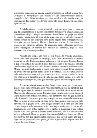 sentimento, mas o que eu queria naquele momento era colocá-lo para fora.
Começou a peregrinação das buscas de um relacionamento estável,
tranqüilo e fiel. Afinal eu tinha preceitos cristãos e não queria sexo por
sexo, apesar de poucas vezes ter me submetido a isso. Eu queria algo mais,
e por que não?

      A balada não era o ponto principal, era só um lugar para ver pessoas
que de semelhantes só o mesmo sentimento, fora isso via uma euforia no ar
travestida de alegria. Alegria mesmo era ali com Deus, na igreja, que vinha
do interior, aquilo tudo ali era euforia, mas estar ali era até interessante. O
mundo virtual era um lugar até certo ponto seguro para conhecer pessoas,
mais do que em baladas. Horas e horas de buscas, de conversas, de
seleções, de namoros virtuais, de encontros reais. Algumas surpresas,
outras decepções. O namoro não passava de tentativas, logo as reais
intenções das pessoas apareciam.

      Passado um tempo, em meio a essa busca do príncipe encantado,
recebi uma boa proposta de emprego, pois Deus permanecia o mesmo
apesar de eu não. Então parei com toda aquela prática, para digamos honrar
o que Deus estava me dando. Fiquei dois anos sem ir às baladas, sem me
envolver com alguém, mas tudo de novo somente soterrado, nada encarado.
Minha vida espiritual parecia ir muito bem, sempre gostei de ler a palavra
de Deus (Bíblia), passar horas lendo e meditando. Ia aos cultos, parecia
tudo muito bem mesmo. Até que um dia, me senti carente, e voltei a entrar
nos chats com a desculpa, que já tinha passado tanto tempo, e o ciclo de
pessoas passaram por ali, será que não tem alguém de verdade para mim?

       A resposta não demorou muito. Conheci um rapaz que era de outro
estado então seria inviável algum relacionamento, apesar de acreditar que
existia algum tipo de namoro virtual (aliás, acreditei várias vezes nisso).
Mas um dia, chegou um rapaz. Eu não estava tão disposto assim, já que já
vinha machucado demais para tentar. Não acreditava mais no que diziam, e
tinha levantado barricadas para me proteger de um novo relacionamento.
Mas ele disse a coisa certa na hora certa. Encontramo-nos, parecia tudo
perfeito, até a página dois. Uma traição atingiu ali e tudo que era uma
certeza naquele relacionamento caiu. Naufragou mais uma vez o pseudo
envolvimento que tinha. Sentei com o Senhor e perguntei o que estava
errado. Não sabia gostar diferente, sentir diferente, mas e o que eu sabia
sobre a palavra de Deus no quesito homossexualidade era bem claro. Deus
me mostrou por que aqueles relacionamentos não davam certo, era que o
lugar que eu queria colocar alguém, já tinha alguém ali há alguns anos. Era
o lugar de Jesus Cristo.


                                                                            43
 