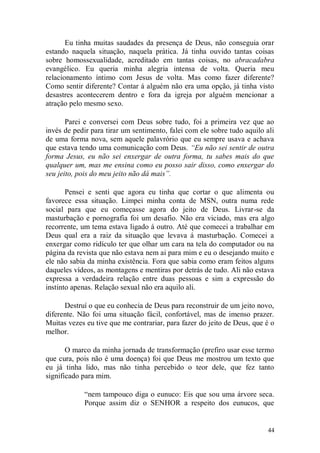 Eu tinha muitas saudades da presença de Deus, não conseguia orar
estando naquela situação, naquela prática. Já tinha ouvido tantas coisas
sobre homossexualidade, acreditado em tantas coisas, no abracadabra
evangélico. Eu queria minha alegria intensa de volta. Queria meu
relacionamento íntimo com Jesus de volta. Mas como fazer diferente?
Como sentir diferente? Contar á alguém não era uma opção, já tinha visto
desastres acontecerem dentro e fora da igreja por alguém mencionar a
atração pelo mesmo sexo.

       Parei e conversei com Deus sobre tudo, foi a primeira vez que ao
invés de pedir para tirar um sentimento, falei com ele sobre tudo aquilo ali
de uma forma nova, sem aquele palavrório que eu sempre usava e achava
que estava tendo uma comunicação com Deus. “Eu não sei sentir de outra
forma Jesus, eu não sei enxergar de outra forma, tu sabes mais do que
qualquer um, mas me ensina como eu posso sair disso, como enxergar do
seu jeito, pois do meu jeito não dá mais”.

       Pensei e senti que agora eu tinha que cortar o que alimenta ou
favorece essa situação. Limpei minha conta de MSN, outra numa rede
social para que eu começasse agora do jeito de Deus. Livrar-se da
masturbação e pornografia foi um desafio. Não era viciado, mas era algo
recorrente, um tema estava ligado á outro. Até que comecei a trabalhar em
Deus qual era a raiz da situação que levava á masturbação. Comecei a
enxergar como ridículo ter que olhar um cara na tela do computador ou na
página da revista que não estava nem ai para mim e eu o desejando muito e
ele não sabia da minha existência. Fora que sabia como eram feitos alguns
daqueles vídeos, as montagens e mentiras por detrás de tudo. Ali não estava
expressa a verdadeira relação entre duas pessoas e sim a expressão do
instinto apenas. Relação sexual não era aquilo ali.

      Destruí o que eu conhecia de Deus para reconstruir de um jeito novo,
diferente. Não foi uma situação fácil, confortável, mas de imenso prazer.
Muitas vezes eu tive que me contrariar, para fazer do jeito de Deus, que é o
melhor.

       O marco da minha jornada de transformação (prefiro usar esse termo
que cura, pois não é uma doença) foi que Deus me mostrou um texto que
eu já tinha lido, mas não tinha percebido o teor dele, que fez tanto
significado para mim.

            “nem tampouco diga o eunuco: Eis que sou uma árvore seca.
            Porque assim diz o SENHOR a respeito dos eunucos, que


                                                                         44
 