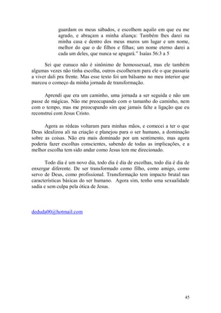 guardam os meus sábados, e escolhem aquilo em que eu me
            agrado, e abraçam a minha aliança: Também lhes darei na
            minha casa e dentro dos meus muros um lugar e um nome,
            melhor do que o de filhos e filhas; um nome eterno darei a
            cada um deles, que nunca se apagará.” Isaías 56:3 a 5

      Sei que eunuco não é sinônimo de homossexual, mas ele também
algumas vezes não tinha escolha, outros escolheram para ele o que passaria
a viver dali pra frente. Mas esse texto foi um bálsamo no meu interior que
marcou o começo da minha jornada de transformação.

      Aprendi que era um caminho, uma jornada a ser seguida e não um
passe de mágicas. Não me preocupando com o tamanho do caminho, nem
com o tempo, mas me preocupando sim que jamais falte a ligação que eu
reconstrui com Jesus Cristo.

      Agora as rédeas voltaram para minhas mãos, e comecei a ter o que
Deus idealizou ali na criação e planejou para o ser humano, a dominação
sobre as coisas. Não era mais dominado por um sentimento, mas agora
poderia fazer escolhas conscientes, sabendo de todas as implicações, e a
melhor escolha tem sido andar como Jesus tem me direcionado.

       Todo dia é um novo dia, todo dia é dia de escolhas, todo dia é dia de
enxergar diferente. De ser transformado como filho, como amigo, como
servo de Deus, como profissional. Transformação tem impacto brutal nas
características básicas do ser humano. Agora sim, tenho uma sexualidade
sadia e sem culpa pela ótica de Jesus.



deduda00@hotmail.com




                                                                         45
 