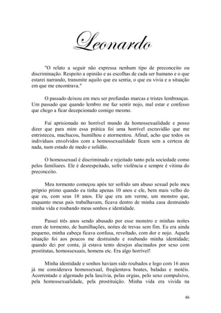 Leonardo
       "O relato a seguir não expressa nenhum tipo de preconceito ou
discriminação. Respeito a opinião e as escolhas de cada ser humano e o que
estarei narrando, transmite aquilo que eu sentia, o que eu vivia e a situação
em que me encontrava."

      O passado deixou em meu ser profundas marcas e tristes lembranças.
Um passado que quando lembro me faz sentir nojo, mal estar e confesso
que chego a ficar decepcionado comigo mesmo.

       Fui aprisionado no horrível mundo da homossexualidade e posso
dizer que para mim essa prática foi uma horrível escravidão que me
entristeceu, machucou, humilhou e atormentou. Afinal, acho que todos os
indivíduos envolvidos com a homossexualidade ficam sem a certeza de
nada, num estado de medo e solidão.

      O homossexual é discriminado e rejeitado tanto pela sociedade como
pelos familiares. Ele é desrespeitado, sofre violência e sempre é vitima do
preconceito.

      Meu tormento começou após ter sofrido um abuso sexual pelo meu
próprio primo quando eu tinha apenas 10 anos e ele, bem mais velho do
que eu, com seus 18 anos. Ele que era um verme, um monstro que,
enquanto meus pais trabalhavam, ficava dentro de minha casa destruindo
minha vida e roubando meus sonhos e identidade.

       Passei três anos sendo abusado por esse monstro e minhas noites
eram de tormento, de humilhações, noites de trevas sem fim. Eu era ainda
pequeno, minha cabeça ficava confusa, revoltado, com dor e nojo. Aquela
situação foi aos poucos me destruindo e roubando minha identidade;
quando dei por conta, já estava tento desejos alucinados por sexo com
prostitutas, homossexuais, homens etc. Era algo horrível!

     Minha identidade e sonhos haviam sido roubados e logo com 16 anos
já me considerava homossexual, freqüentava boates, baladas e motéis.
Acorrentado e algemado pela lascívia, pelas orgias, pelo sexo compulsivo,
pela homossexualidade, pela prostituição. Minha vida era vivida na


                                                                          46
 