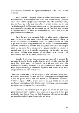autodestruição, minha vida era regada de muito sexo... sexo... sexo...bebida
e música.

      Vivia uma vida de engano, sempre no meio de centenas de pessoas e
trazendo dentro de mim um enorme vazio, uma imensa solidão. Comecei
casos sérios com até três pessoas de uma vez e dizia estar namorando sério,
mas no fundo eu sentia que tinha algo de errado comigo. Eu não era
verdadeiramente feliz. O absurdo era tanto que por diversas noites transava,
com meus próprios primos até menores do que eu. Quando a noite passava
e chegava o amanhecer, vinha a tristeza em meu coração e uma acusação
gigante tomava minha mente.

      Certo dia, com uma tremenda ilusão em minha mente, conheci um
rapaz que me convenceu a usar drogas. Perdendo totalmente a cabeça, eu
resolvi sair de casa e morar com ele. Fiquei totalmente perdido e não sabia
o que estava fazendo, mas para mim tudo era normal. Eu via minha família
sofrendo com tudo isso e minha mãe, evangélica, não deixou de orar por
mim. Ela me aconselhava, mas eu estava cego, acreditando que era amor e
achando que estava me divertindo; passava por cima de tudo e de todos
para estar envolvido nesse mundo, até que cheguei aos 18 anos e foi
quando numa noite me bateu uma vontade diferente.

      Quando já não mais tinha esperança, envergonhado e cansado de
esconder da minha família aquela situação, tentei suicídio, mas algo foi
mais forte. Tinha uma vida financeira razoável, mas tinha uma vida
sentimental e amorosa destruída. Até que um dia resolvi mudar, dar um
basta naquela situação; já cansado de enganar a mim mesmo e aos meus
amigos e familiares, tomei uma atitude.

Tentei diversos tipos de ajuda, psicólogos, terapias individual e em grupos.
Comecei a buscar ajuda em Deus e a visitar uma igreja que ficava próxima
a casa em que eu morava com uma pessoa que supostamente eu amava.
Visitava a igreja e todos, mesmo sabendo de que mundo eu era, me
receberam com muito carinho. Isto foi muito importante para mim porque
eu pensava que ninguém se importava comigo.

       Comecei a me interessar por um grupo de oração em que todos
pregavam muito sobre libertação e eu ainda ímpio, duvidava de tudo que
era falado, mas algo no fundo me fazia frequentar todos os dias de culto,
mesmo não acreditando que algo em mim iria mudar.




                                                                         47
 