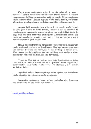 Com o passar do tempo as coisas foram piorando cada vez mais e
comecei a clamar por socorro e misericórdia. Depois comecei a acreditar
nas promessas de Deus que eram ditas na igreja e então foi que surgiu uma
luz no fundo do túnel. Descobri algo que estava dentro de mim, que era um
elemento de grande poder, que mudaria minha vida e todo meu ser: a fé.

       Através da fé alcancei a cura, a libertação e a transformação. Mudei
de volta para a casa de minha família, terminei o que eu chamava de
relacionamento e comecei a reconstruir minha vida e saí de lá do fundo do
poço onde não tinha nada e não era ninguém. Apenas minha família, que
nunca me abandonou, acreditava em mim e o que me importava era a
atenção daqueles a quem magoei tanto.

      Houve muito sofrimento e perseguição porque muitos não aceitavam
minha decisão de mudar e me humilhavam. Mas hoje estou casado com
uma serva de Deus que amo muito, que me deu muito apoio e muita ajuda.
Uma pessoa que Deus colocou em meu caminho, uma mulher a quem
posso dizer, com todas as letras, que amo de verdade.

      Tenho um filho que é a razão de meu viver, tenho minha profissão,
casa, carro etc. Muitos sonhos que eu vi perdidos foram resgatados e
concretizados. Hoje tenho minha verdadeira identidade, um homem
verdadeiro. Feliz.

     Agradeço muito a Deus e agradeço muito àqueles que entenderam
minha situação e acreditaram na minha a mudança.

      Jesus cristo mudou meu viver e continua mudando o viver de pessoas
que, assim como eu, dão crédito à palavra dEle.



papai_leo@hotmail.com




                                                                        48
 