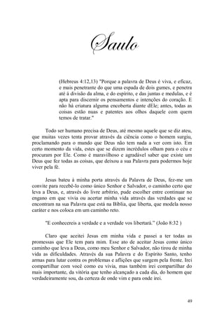Saulo
            (Hebreus 4:12,13) "Porque a palavra de Deus é viva, e eficaz,
            e mais penetrante do que uma espada de dois gumes, e penetra
            até à divisão da alma, e do espírito, e das juntas e medulas, e é
            apta para discernir os pensamentos e intenções do coração. E
            não há criatura alguma encoberta diante dEle; antes, todas as
            coisas estão nuas e patentes aos olhos daquele com quem
            temos de tratar."

      Todo ser humano precisa de Deus, até mesmo aquele que se diz ateu,
que muitas vezes tenta provar através da ciência como o homem surgiu,
proclamando para o mundo que Deus não tem nada a ver com isto. Em
certo momento da vida, estes que se dizem incrédulos olham para o céu e
procuram por Ele. Como é maravilhoso e agradável saber que existe um
Deus que fez todas as coisas, que deixou a sua Palavra para podermos hoje
viver pela fé.

      Jesus bateu à minha porta através da Palavra de Deus, fez-me um
convite para recebê-lo como único Senhor e Salvador, o caminho certo que
leva a Deus, e, através do livre arbítrio, pude escolher entre continuar no
engano em que vivia ou acertar minha vida através das verdades que se
encontram na sua Palavra que está na Bíblia, que liberta, que modela nosso
caráter e nos coloca em um caminho reto.

      "E conhecereis a verdade e a verdade vos libertará.” (João 8:32 )

      Claro que aceitei Jesus em minha vida e passei a ter todas as
promessas que Ele tem para mim. Esse ato de aceitar Jesus como único
caminho que leva a Deus, como meu Senhor e Salvador, não tirou de minha
vida as dificuldades. Através da sua Palavra e do Espírito Santo, tenho
armas para lutar contra os problemas e aflições que surgem pela frente. Irei
compartilhar com você como eu vivia, mas também irei compartilhar do
mais importante, da vitória que tenho alcançado a cada dia, do homem que
verdadeiramente sou, da certeza de onde vim e para onde irei.



                                                                          49
 