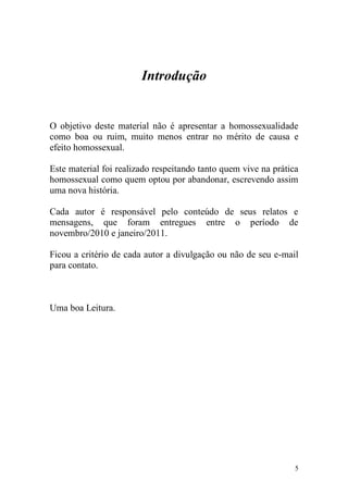 Introdução


O objetivo deste material não é apresentar a homossexualidade
como boa ou ruim, muito menos entrar no mérito de causa e
efeito homossexual.

Este material foi realizado respeitando tanto quem vive na prática
homossexual como quem optou por abandonar, escrevendo assim
uma nova história.

Cada autor é responsável pelo conteúdo de seus relatos e
mensagens, que foram entregues entre o período de
novembro/2010 e janeiro/2011.

Ficou a critério de cada autor a divulgação ou não de seu e-mail
para contato.



Uma boa Leitura.




                                                                 5
 