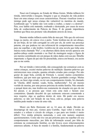 Nasci em Contagem, no Estado de Minas Gerais. Minha infância foi
tímida, introvertida e insegura. Imagine o que as situações da vida podem
fazer em uma criança com essas características. Procure visualizar como o
inimigo pode agir nessa criança tão vulnerável às mentiras do mundo.
Lembrando que “o ladrão não vem senão a roubar, a matar e a destruir”.
Pais, esse ladrão está matando, roubando e destruindo, por causa da nossa
falta de conhecimento da Palavra de Deus. É de grande importância
lembrar que Deus nos promete vida abundante através de Jesus.

      Durante minha infância sentia falta do meu pai. Não que ele estivesse
longe ou morto, ele estava vivo e perto. Tento lembrar-me de um abraço,
de um beijo, de ter sido carregado no colo por ele, de sentir sua presença
paterna, em que pudesse ter um referencial de comportamento masculino
para me espelhar, e não lembro. Lembro-me de uma novela que tinha uma
música tema chamada "Pai", e na abertura diária desta novela aparecia um
quebra-cabeça sendo montado e no final da montagem surgia a figura de
um menino caminhando em um parque de mãos dadas com seu pai. Detalhe
importante: a figura do pai não foi preenchida, estava em branco, era assim
que eu me sentia.

       Por ser tímido e introvertido, não conseguindo me comunicar com as
outras crianças, escutei muitas palavras de maldição. Quantas palavras que
entristeceram meu coração, quantas atitudes erradas para comigo. Por não
gostar de jogar bola, corrida de Fórmula 1, escutei muitos comentários
maldosos, que por mais que ignorasse, ficaram guardados comigo. Muitas
vezes, ao fazer algo errado, ou ter um comportamento tímido, fui chamado
de "chorão, débil mental, veado, bicha, mulherzinha". Fui até mesmo
vestido de menina, por uma pessoa próxima da minha família. Não entendo
o porquê deste ato, mas lembro-me exatamente da situação em que ela me
fez passar, e as pessoas que viram esta cena riam e faziam seus
comentários. Quando descobri do que realmente estavam comentando a
meu respeito, algo se quebrou dentro de mim. Há poder em nossas
palavras; se não sair benção de sua boca, cale-se, porque uma palavra
maldita pode mudar o rumo de uma vida.

        Morei em Belo Horizonte até os 14 anos de idade. Devido ao
desemprego de meu pai, viemos para Curitiba. Aqui voltei à rotina de
estudos e a refazer o círculo de colegas, o que para um tímido é muito
difícil. Tive minha primeira namorada, e com este namoro surgiram
questionamentos. Como não tive um pai próximo para me espelhar em seu
comportamento masculino, por falta de informação sexual, por falta de
estrutura na comunicação familiar, eu não levava esses relacionamentos
amorosos adiante. A base do mundo é a família, fundamentada na palavra

                                                                        50
 