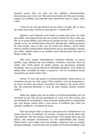 morreria assim. Este era mais um dos infinitos relacionamentos
homossexuais que viria a ter. Mas pela misericórdia de Deus para comigo,
conheci sua verdade e fui colocado sobre uma Rocha firme e segura. Jesus
é fiel!

      "Tirou-me de um lago horrível de um charco de lodo, pôs os meus
pés sobre uma rocha e firmou os meus passos." ( Salmo 40:2 )

       Quantas vezes! Quantas vezes fechei as portas para Jesus. Eu sabia
que minha vida homossexual não era aceitável diante de Deus, tanto que
não lia os textos bíblicos que falavam do pecado em que vivia e raramente
quando os lia, era somente para criticá-los, dizendo que a Bíblia precisava
de uma revisão, mas eu não, que foi escrita por homens. Desta forma
tentava justificar minha prática homossexual com as necessidades e desejos
que sentia. Agindo assim eu na verdade estava dizendo para Deus que eu
dirigia minha vida.

       Mas Jesus insistiu educadamente, continuou batendo; eu estava
perdido, cego, andando por meus próprios caminhos e decisões, dono da
minha vida. Tinha dentro da minha carteira um documento chamado
identidade, mas no coração não havia identidade nenhuma. Lá no fundo da
minha alma, escondido de todos, eu pensava: “ah! Se eu pudesse deixar
esta prática que limita minha vida”.

      Nesses 12 anos que passei na homossexualidade, foram poucos os
momentos em que me senti seguro. Pelo contrário, vivia na insegurança e
na busca de amor, que jamais encontraria nos rapazes com quem estive;
eles não poderiam preencher o vazio do meu coração, homem nenhum
poderia.

     Saiba que alguém que está na prática da homossexualidade terá um
momento na sua vida em que questionará se o que vive está correto, terá
um momento de insatisfação e neste momento aquela palavra evangelística
que você lançou surtirá efeito e esta pessoa se lembrará que existe um
caminho verdadeiro, se lembrará de Jesus.

       Falo isto porque todos os rapazes com quem estive alimentam no seu
íntimo, bem lá no "esconderijo" do coração, o desejo de um dia terem uma
vida diferente, fora das práticas homossexuais. Eles podem dizer que são
felizes, mas desejam secretamente ter uma oportunidade para mudar.
Podem bater o pé e negar com suas atitudes e palavras, mas no coração
desejam mudança. A pessoa que está na prática da homossexualidade (seja


                                                                        52
 