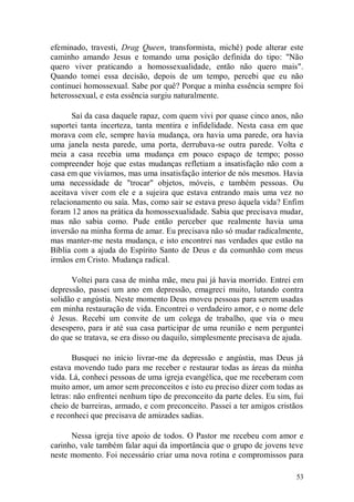 efeminado, travesti, Drag Queen, transformista, michê) pode alterar este
caminho amando Jesus e tomando uma posição definida do tipo: "Não
quero viver praticando a homossexualidade, então não quero mais".
Quando tomei essa decisão, depois de um tempo, percebi que eu não
continuei homossexual. Sabe por quê? Porque a minha essência sempre foi
heterossexual, e esta essência surgiu naturalmente.

       Saí da casa daquele rapaz, com quem vivi por quase cinco anos, não
suportei tanta incerteza, tanta mentira e infidelidade. Nesta casa em que
morava com ele, sempre havia mudança, ora havia uma parede, ora havia
uma janela nesta parede, uma porta, derrubava-se outra parede. Volta e
meia a casa recebia uma mudança em pouco espaço de tempo; posso
compreender hoje que estas mudanças refletiam a insatisfação não com a
casa em que vivíamos, mas uma insatisfação interior de nós mesmos. Havia
uma necessidade de "trocar" objetos, móveis, e também pessoas. Ou
aceitava viver com ele e a sujeira que estava entrando mais uma vez no
relacionamento ou saía. Mas, como sair se estava preso àquela vida? Enfim
foram 12 anos na prática da homossexualidade. Sabia que precisava mudar,
mas não sabia como. Pude então perceber que realmente havia uma
inversão na minha forma de amar. Eu precisava não só mudar radicalmente,
mas manter-me nesta mudança, e isto encontrei nas verdades que estão na
Bíblia com a ajuda do Espírito Santo de Deus e da comunhão com meus
irmãos em Cristo. Mudança radical.

      Voltei para casa de minha mãe, meu pai já havia morrido. Entrei em
depressão, passei um ano em depressão, emagreci muito, lutando contra
solidão e angústia. Neste momento Deus moveu pessoas para serem usadas
em minha restauração de vida. Encontrei o verdadeiro amor, e o nome dele
é Jesus. Recebi um convite de um colega de trabalho, que via o meu
desespero, para ir até sua casa participar de uma reunião e nem perguntei
do que se tratava, se era disso ou daquilo, simplesmente precisava de ajuda.

       Busquei no início livrar-me da depressão e angústia, mas Deus já
estava movendo tudo para me receber e restaurar todas as áreas da minha
vida. Lá, conheci pessoas de uma igreja evangélica, que me receberam com
muito amor, um amor sem preconceitos e isto eu preciso dizer com todas as
letras: não enfrentei nenhum tipo de preconceito da parte deles. Eu sim, fui
cheio de barreiras, armado, e com preconceito. Passei a ter amigos cristãos
e reconheci que precisava de amizades sadias.

      Nessa igreja tive apoio de todos. O Pastor me recebeu com amor e
carinho, vale também falar aqui da importância que o grupo de jovens teve
neste momento. Foi necessário criar uma nova rotina e compromissos para

                                                                         53
 