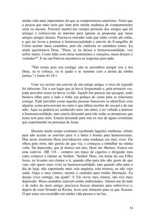 minha vida mais importantes do que os compromissos anteriores. Notei que
a pessoa que mais teria que lutar pela minha mudança de comportamento
seria eu mesmo. Procurei manter-me sempre próximo dos amigos que ali
arranjei e esforcei-me ao máximo para ignorar as propostas que meus
antigos amigos faziam. Precisava entender tudo que tinha vivido até então,
o que me levou a praticar a homossexualidade e através do Evangelho de
Cristo acertar meus caminhos, pois ele endireita os caminhos tortos. Eu
ainda questionava Deus. "Deus, se eu deixar a homossexualidade, vou
sofrer muito. Como lidar com meus sentimentos e emoções, meus desejos e
vontades?". E na sua Palavra encontrava as respostas para tudo.

       "Não temas pois sou contigo, não te assombres porque sou o teu
Deus, eu te esforço, eu te ajudo e te sustento com a destra da minha
justiça." ( Isaías 41:10 )

       Uma vez aceitei um convite de um antigo amigo; o risco de regredir
foi altíssimo. Fui a um lugar que já havia frequentado e, pela primeira vez,
pude perceber como eu havia vivido. Aquele bar parecia um açougue, onde
bastava olhar para o lado e tinha um pedaço de carne para se relacionar
comigo. Pude perceber como aquelas pessoas buscavam se identificar com
alguém, como procuravam no outro o que faltou receber do seu pai e da sua
mãe. Aqui eu poderia ter conhecido mais um amor, e ter voltado a praticar
a homossexualidade, mas estaria deixando para trás todas as promessas que
Jesus tem para mim. Estaria deixando para trás os rios de águas cristalinas
que experimentei na presença de Jesus.

       Durante muito tempo continuei recebendo ligações maldosas, relutei
para não aceitar os convites para ir a bares e boates para homossexuais.
Mas neste momento Deus providenciou uma mudança em meu viver. Ele
olhou para mim, não gostou do que viu, e começou a trabalhar na minha
volta. Da depressão, que já durava um ano, Deus me libertou. Estava em
uma rodovia –BR 116 – comprei um maço de cigarros e dirigindo meu
carro comecei a clamar ao Senhor: "Senhor Deus, em nome do seu Filho
Jesus, eu levanto um clamor a ti, quando olho para trás não gosto do que
vejo, não quero mais viver na homossexualidade, mas quando olho para o
dia de hoje, não suportando mais esta angústia, esta tristeza, eu não vejo
saída. Ouça o meu clamor, mostra o caminho para minha libertação. Eu
desejo viver contigo, me ajude". E Ele ouviu meu clamor, não tive mais
depressão. Meus caminhos estavam sendo endireitados. Afastei-me de tudo
e de todos do meio antigo, precisava buscar alimento para sobreviver e,
depois de estar firmado na Rocha, levar este alimento para os que ficaram.
O que antes era escuridão em minha vida passou a ser luz.


                                                                         54
 