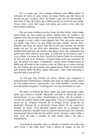 Eu e o rapaz que vivia comigo, tínhamos uma Bíblia aberta na
cabeceira da cama de casal, aberta em algum Salmo que não falava do
pecado em que vivíamos, claro. Só líamos o que nos era conveniente, é
mais fácil. É mais fácil dizer que a Bíblia precisa ser revista do que mudar.
Assim como é mais fácil seguir uma igreja que aceita o erro, onde não
precisa haver mudança.

       Por um tempo lembrava-me das festas, do falso brilho, muita risada,
gente bonita em suas roupas de marca, barriga cheia de comida e um
espírito vazio, mas ao raiar do dia... ao raiar do dia, o falso brilho começava
a se apagar e aí sim, vinha o vazio daquela vida. Não, não aceito mais isto
em minha vida, hoje a luz que brilha em meu coração vem de Jesus.
Descobri que Deus me amava, mas não ao erro que cometia. Ao mesmo
tempo em que Ele me dizia para abandonar a homossexualidade, Ele
também dizia para que não temesse mal algum. Deus não condenaria esta
prática sem antes oferecer uma saída. A saída está na sua Palavra, que é
viva e eficaz, e no amor de Jesus. Através do Espírito Santo fui convencido
do erro em que vivia. Somente o Espírito Santo pode nos convencer do
erro, da justiça e do juízo. Compreendi e aceitei como verdade textos na
Bíblia que até então eu não aceitava como tal. Sabia que os textos estavam
ali, mas achava que era somente para aquela época. Então fui convencido
pelo Espírito Santo de Deus. Basta olhar para o meu corpo masculino e
perceber tudo o que nele há.

       As leis que hoje existem em países liberais, que asseguram o
relacionamento homossexual, cirurgias para troca de órgão genital, seguro
de vida, podem aliviar o preconceito a sua volta, facilitar o seu dia-a-dia,
mas não podem assegurar e te proteger do vazio que fica dentro de você.

       Há poder na Palavra de Deus, poder que pode transformar vidas,
desde que aceitem a verdade. Buscando cura para as feridas da alma e
transformação no seu caráter, desabituando-se desta vida de confusão e
vivendo da maneira correta como prega Jesus. Você já se perguntou: Como
deixar de ser drogado? Parando de se drogar! Como deixar de ser
prostituta? Parando de se prostituir! Como deixar de ser mentiroso?
Parando de mentir. Uma prostituta quando deixa de se prostituir não
continua prostituta. Quando deixei as práticas homossexuais não continuei
homossexual, deixei tratar do meu caráter, mente, emoções, corpo e alma, e
amei Jesus de todo o coração, de toda minha alma e de todo o
entendimento.

      Você pode se perguntar: mas e os desejos e vontades que sentia, que
nasci assim e não tinha jeito? Com o passar do tempo, já fora da

                                                                            56
 