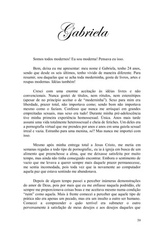 Gabriela
      Somos todos modernos! Eu sou moderna! Pensava eu isso.

      Bem, deixa eu me apresentar: meu nome é Gabriela, tenho 24 anos,
sendo que desde os seis últimos, tenho vivido de maneira diferente. Para
resumir, sou daquelas que se acha toda moderninha, gosta de livros, artes e
roupas modernas. Idéias também!

       Cresci com uma enorme aceitação às idéias livres e não
convencionais. Nunca gostei de títulos, nem rótulos, nem estereótipos
(apesar de no princípio aceitar o de “moderninha”). Sexo para mim era
liberdade, prazer total, não importava como; sendo bom não importava
mesmo como o faziam. Confesso que nunca me arrisquei em grandes
empreitadas sexuais, mas sexo era tudo! Durante minha pré-adolescência
tive minha primeira experiência homossexual. Única. Anos mais tarde
assumi uma vida totalmente heterossexual e cheia de fetiches. Um deles era
a pornografia virtual que me prendeu por anos e anos em uma gaiola sexual
irreal e vazia. Estranho para uma menina, né? Mas nunca me importei com
isso.

      Mesmo após minha entrega total a Jesus Cristo, me metia em
semanas regadas a todo tipo de pornografia;, eu ia à igreja em busca de um
alimento que preenchesse a alma, que me deixasse satisfeita por muito
tempo, mas ainda não tinha conseguido encontrar. Embora o sentimento de
vazio que me levava a querer sempre mais daquele prazer permanecesse,
me sentia incomodada, pois toda vez que ia novamente ao computador
aquela paz que estava sentindo me abandonava.

       Depois de algum tempo passei a perceber inúmeras demonstrações
do amor de Deus, pois por mais que eu me enfiasse naquela podridão, ele
sempre me proporcionava coisas boas e me aceitava mesmo numa condição
“ruim” como aquela. Mais à frente comecei a perceber que aquele tipo de
prática não era apenas um pecado, mas era um insulto a outro ser humano.
Comecei a compreender o quão terrível era submeter o outro
perversamente à satisfação de meus desejos e aos desejos daqueles que


                                                                        59
 