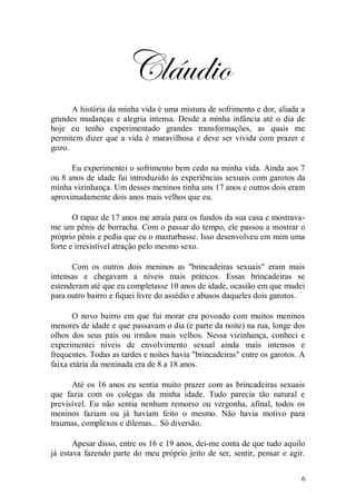 Cláudio
      A história da minha vida é uma mistura de sofrimento e dor, aliada a
grandes mudanças e alegria intensa. Desde a minha infância até o dia de
hoje eu tenho experimentado grandes transformações, as quais me
permitem dizer que a vida é maravilhosa e deve ser vivida com prazer e
gozo.

      Eu experimentei o sofrimento bem cedo na minha vida. Ainda aos 7
ou 8 anos de idade fui introduzido às experiências sexuais com garotos da
minha vizinhança. Um desses meninos tinha uns 17 anos e outros dois eram
aproximadamente dois anos mais velhos que eu.

       O rapaz de 17 anos me atraía para os fundos da sua casa e mostrava-
me um pênis de borracha. Com o passar do tempo, ele passou a mostrar o
próprio pênis e pedia que eu o masturbasse. Isso desenvolveu em mim uma
forte e irresistível atração pelo mesmo sexo.

      Com os outros dois meninos as "brincadeiras sexuais" eram mais
intensas e chegavam a níveis mais práticos. Essas brincadeiras se
estenderam até que eu completasse 10 anos de idade, ocasião em que mudei
para outro bairro e fiquei livre do assédio e abusos daqueles dois garotos.

       O novo bairro em que fui morar era povoado com muitos meninos
menores de idade e que passavam o dia (e parte da noite) na rua, longe dos
olhos dos seus pais ou irmãos mais velhos. Nessa vizinhança, conheci e
experimentei níveis de envolvimento sexual ainda mais intensos e
frequentes. Todas as tardes e noites havia "brincadeiras" entre os garotos. A
faixa etária da meninada era de 8 a 18 anos.

      Até os 16 anos eu sentia muito prazer com as brincadeiras sexuais
que fazia com os colegas da minha idade. Tudo parecia tão natural e
previsível. Eu não sentia nenhum remorso ou vergonha, afinal, todos os
meninos faziam ou já haviam feito o mesmo. Não havia motivo para
traumas, complexos e dilemas... Só diversão.

       Apesar disso, entre os 16 e 19 anos, dei-me conta de que tudo aquilo
já estava fazendo parte do meu próprio jeito de ser, sentir, pensar e agir.


                                                                            6
 