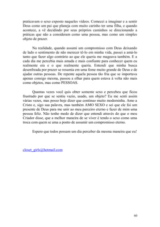 praticavam o sexo exposto naqueles vídeos. Comecei a imaginar e a sentir
Deus como um pai que planeja com muito carinho ter uma filha, e quando
acontece, a vê decidindo por seus próprios caminhos se direcionando a
práticas que não a consideram como uma pessoa, mas como um simples
objeto de prazer.

      Na realidade, quando assumi um compromisso com Deus deixando
de lado o sentimento de não merecer tê-lo em minha vida, passei a amá-lo
tanto que fazer algo contrário ao que ele queria me magoava também. E a
cada dia me percebia mais amada e mais confiante para conhecer quem eu
realmente era e o que realmente queria. Entendi que minha busca
desenfreada por prazer se resumia em uma fome muito grande de Deus e de
ajudar outras pessoas. De repente aquela pessoa tão fria que se importava
apenas consigo mesma, passou a olhar para quem estava à volta não mais
como objetos, mas como PESSOAS.

       Quantas vezes você quis obter somente sexo e percebeu que ficou
frustrado por que se sentiu vazio, usado, um objeto? Eu me senti assim
várias vezes, mas posso hoje dizer que continuo muito moderninha. Amo a
Cristo e, sigo sua palavra, mas também AMO SEXO e sei que ele foi um
presente de Deus para me unir ao meu parceiro eterno e fazer de mim uma
pessoa feliz. Não tenho medo de dizer que entendi através do que o meu
Criador disse, que a melhor maneira de se viver é tendo o sexo como uma
troca com quem se ama a ponto de assumir um compromisso eterno.

      Espero que todos possam um dia perceber da mesma maneira que eu!



closet_girls@hotmail.com




                                                                      60
 