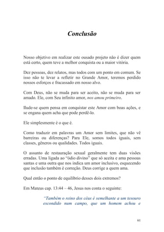 Conclusão


Nosso objetivo em realizar este ousado projeto não é dizer quem
está certo, quem teve a melhor conquista ou a maior vitória.

Dez pessoas, dez relatos, mas todos com um ponto em comum. Se
isso não te levar a refletir no Grande Amor, teremos perdido
nossos esforços e fracassado em nosso alvo.

Com Deus, não se muda para ser aceito, não se muda para ser
amado. Ele, com Seu infinito amor, nos amou primeiro.

Ilude-se quem pensa em conquistar este Amor com boas ações, e
se engana quem acha que pode perdê-lo.

Ele simplesmente é o que é.

Como traduzir em palavras um Amor sem limites, que não vê
barreiras ou diferenças? Para Ele, somos todos iguais, sem
classes, gêneros ou qualidades. Todos iguais.

O assunto de restauração sexual geralmente tem duas visões
erradas. Uma ligada ao “ódio divino” que só aceita e ama pessoas
santas e uma outra que nos indica um amor inclusivo, esquecendo
que inclusão também é correção. Deus corrige a quem ama.

Qual então o ponto de equilíbrio desses dois extremos?

Em Mateus cap. 13:44 – 46, Jesus nos conta o seguinte:

           “Também o reino dos céus é semelhante a um tesouro
           escondido num campo, que um homem achou e


                                                              61
 