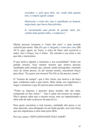 escondeu; e, pelo gozo dele, vai, vende tudo quanto
           tem, e compra aquele campo.

           Outrossim, o reino dos céus é semelhante ao homem,
           negociante, que busca boas pérolas;

           E, encontrando uma pérola de grande valor, foi,
           vendeu tudo quanto tinha, e comprou-a.”



Muitas pessoas resumem o “reino dos céus” a uma morada
celestial pós-morte. Mas Eis que é chegado o reino dos céus (Mt
10.7), aqui, agora, na Terra, o reino de Deus está acessível a
todos. Isso é Graça, isso é Amor. Ele estende o seu reino a nós
que não o merecemos.

O que motiva alguém a renunciar a sua sexualidade? Achar um
grande tesouro. Esse mesmo tesouro que motiva pessoas
espalhadas pelo mundo que, mesmo sendo perseguidas, correndo
risco de serem presas, ou até mesmo morrer, encontram forças
para dizer: “Eu quero este tesouro! Por Ele se for preciso, morro.”

O “tesouro do campo”, que é Seu Amor, nos motiva e dá força
para vendermos tudo o que temos. Mais ainda, nos impulsiona a
negar e renunciar o que for preciso para estarmos com Ele.

“Todas as riquezas e prazeres desse mundo, não são nada,
comparado ao Seu Amor.” – Isso é achar um tesouro no campo.
Não é apenas saber que o tesouro existe, mas ser impulsionado a
abrir mão de tudo se preciso for para tê-Lo.

Para quem encontrou o real tesouro, santidade não passa a ser
uma opressão, uma obrigação ou um fardo pesado, mas uma força
que nos impulsiona a estar mais perto dEle.

Por isso somos “IMPULSIONADOS PELO AMOR”.


                                                                 62
 