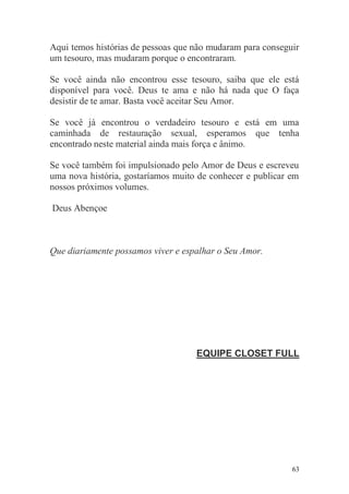 Aqui temos histórias de pessoas que não mudaram para conseguir
um tesouro, mas mudaram porque o encontraram.

Se você ainda não encontrou esse tesouro, saiba que ele está
disponível para você. Deus te ama e não há nada que O faça
desistir de te amar. Basta você aceitar Seu Amor.

Se você já encontrou o verdadeiro tesouro e está em uma
caminhada de restauração sexual, esperamos que tenha
encontrado neste material ainda mais força e ânimo.

Se você também foi impulsionado pelo Amor de Deus e escreveu
uma nova história, gostaríamos muito de conhecer e publicar em
nossos próximos volumes.

Deus Abençoe



Que diariamente possamos viver e espalhar o Seu Amor.




                                    EQUIPE CLOSET FULL




                                                            63
 