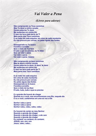 Vai Valer a Pena
                           (Livres para adorar)
Não compreendo os Teus caminhos
Mas Te darei a minha canção
Doces palavras Te darei
Me sustentas em minha dor
E isso me leva mais perto de Ti
Mais perto dos Teus caminhos
E ao redor de cada esquina, em cima de cada montanha
Eu não procuro por coroas, ou pelas águas das fontes

Desesperado eu Te busco
Frenético acredito
Que a visão da Tua face
É tudo o que eu preciso, eu Te direi
Que vai valer a pena
Vai valer a pena
Vai valer a pena, mesmo

Não compreendo os teus caminhos
Mas te darei a minha canção
Doces palavras te darei, te darei, te darei
Me sustentas em minha dor
E isso me leva mais perto de Ti
Mais perto dos Teus caminhos

E ao redor de cada esquina
Em cima de cada montanha
Eu não procuro por coroas
Ou pelas águas das fontes
Desesperado eu te busco
Frenético acredito
Que a visão da tua face
É tudo, tudo, tudo o que eu preciso

E o grande dia haverá de chegar
Quando eu e você, nos encontraremos com Ele, naquele dia
E eu e você, cantaremos em uma só voz a Ele

Senhor valeu a pena
Senhor valeu a pena
Senhor valeu, valeu, valeu, valeu

Eu haverei de cantar ao meu Senhor
Quando o grande dia chegar
Quando o grande dia chegar, e ele vem
Quando o grande dia chegar
Eu cantarei, eu cantarei, eu cantarei,
JESUS, sim, sim, sim
Jesus, valeu, valeu...


                                                           64
 