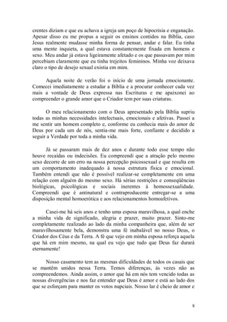 crentes diziam e que eu achava a igreja um poço de hipocrisia e enganação.
Apesar disso eu me propus a seguir os ensinos contidos na Bíblia, caso
Jesus realmente mudasse minha forma de pensar, andar e falar. Eu tinha
uma mente inquieta, a qual estava constantemente fixada em homens e
sexo. Meu andar já estava ligeiramente afetado e os que passavam por mim
percebiam claramente que eu tinha trejeitos femininos. Minha voz deixava
claro o tipo de desejo sexual existia em mim.

     Aquela noite de verão foi o início de uma jornada emocionante.
Comecei imediatamente a estudar a Bíblia e a procurar conhecer cada vez
mais a vontade de Deus expressa nas Escrituras e me apaixonei ao
compreender o grande amor que o Criador tem por suas criaturas.

      O meu relacionamento com o Deus apresentado pela Bíblia supriu
todas as minhas necessidades intelectuais, emocionais e afetivas. Passei a
me sentir um homem completo e, conforme eu conhecia mais do amor de
Deus por cada um de nós, sentia-me mais forte, confiante e decidido a
seguir a Verdade por toda a minha vida.

      Já se passaram mais de dez anos e durante todo esse tempo não
houve recaídas ou indecisões. Eu compreendi que a atração pelo mesmo
sexo decorre de um erro na nossa percepção psicossexual e que resulta em
um comportamento inadequado à nossa estrutura física e emocional.
Também entendi que não é possível realizar-se completamente em uma
relação com alguém do mesmo sexo. Há sérias restrições e conseqüências
biológicas, psicológicas e sociais inerentes à homossexualidade.
Compreendi que é antinatural e contraproducente entregar-se a uma
disposição mental homoerótica e aos relacionamentos homoafetivos.

      Casei-me há seis anos e tenho uma esposa maravilhosa, a qual enche
a minha vida de significado, alegria e prazer, muito prazer. Sinto-me
completamente realizado ao lado da minha companheira que, além de ser
maravilhosamente bela, demonstra uma fé inabalável no nosso Deus, o
Criador dos Céus e da Terra. A fé que vejo em minha esposa reforça aquela
que há em mim mesmo, na qual eu vejo que tudo que Deus faz durará
eternamente!

      Nosso casamento tem as mesmas dificuldades de todos os casais que
se mantêm unidos nessa Terra. Temos diferenças, às vezes não as
compreendemos. Ainda assim, o amor que há em nós tem vencido todas as
nossas divergências e nos faz entender que Deus é amor e está ao lado dos
que se esforçam para manter os votos nupciais. Nosso lar é cheio de amor e


                                                                         8
 